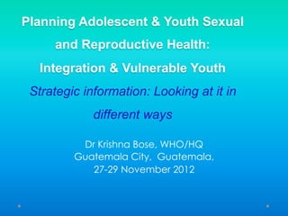 Planning Adolescent & Youth Sexual
and Reproductive Health:
Integration & Vulnerable Youth
Strategic information: Looking at it in
different ways
Dr Krishna Bose, WHO/HQ
Guatemala City, Guatemala,
27-29 November 2012
 