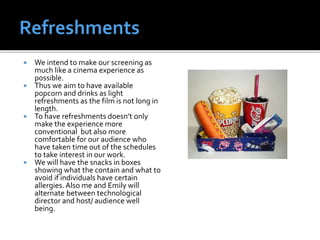  We intend to make our screening as
much like a cinema experience as
possible.
 Thus we aim to have available
popcorn and drinks as light
refreshments as the film is not long in
length.
 To have refreshments doesn’t only
make the experience more
conventional but also more
comfortable for our audience who
have taken time out of the schedules
to take interest in our work.
 We will have the snacks in boxes
showing what the contain and what to
avoid if individuals have certain
allergies.Also me and Emily will
alternate between technological
director and host/ audience well
being.
 
