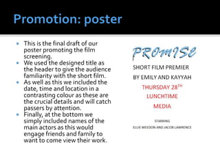  This is the final draft of our
poster promoting the film
screening.
 We used the designed title as
the header to give the audience
familiarity with the short film.
 As well as this we included the
date, time and location in a
contrasting colour as these are
the crucial details and will catch
passers by attention.
 Finally, at the bottom we
simply included names of the
main actors as this would
engage friends and family to
want to come view their work.
 