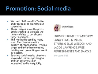  We used platforms likeTwitter
and Facebook to promote our
screening.
 These images show the posts
Emily created to circulate the
time and date to our chosen
target audience.
 This method is used by many
short film directors as it is
quicker, cheaper and will reach a
larger audience than creating,
printing and promoting an event
by posters.
 By using social media, directors
know who they are posting to
and can accumulate an
interested audience quickly.
 