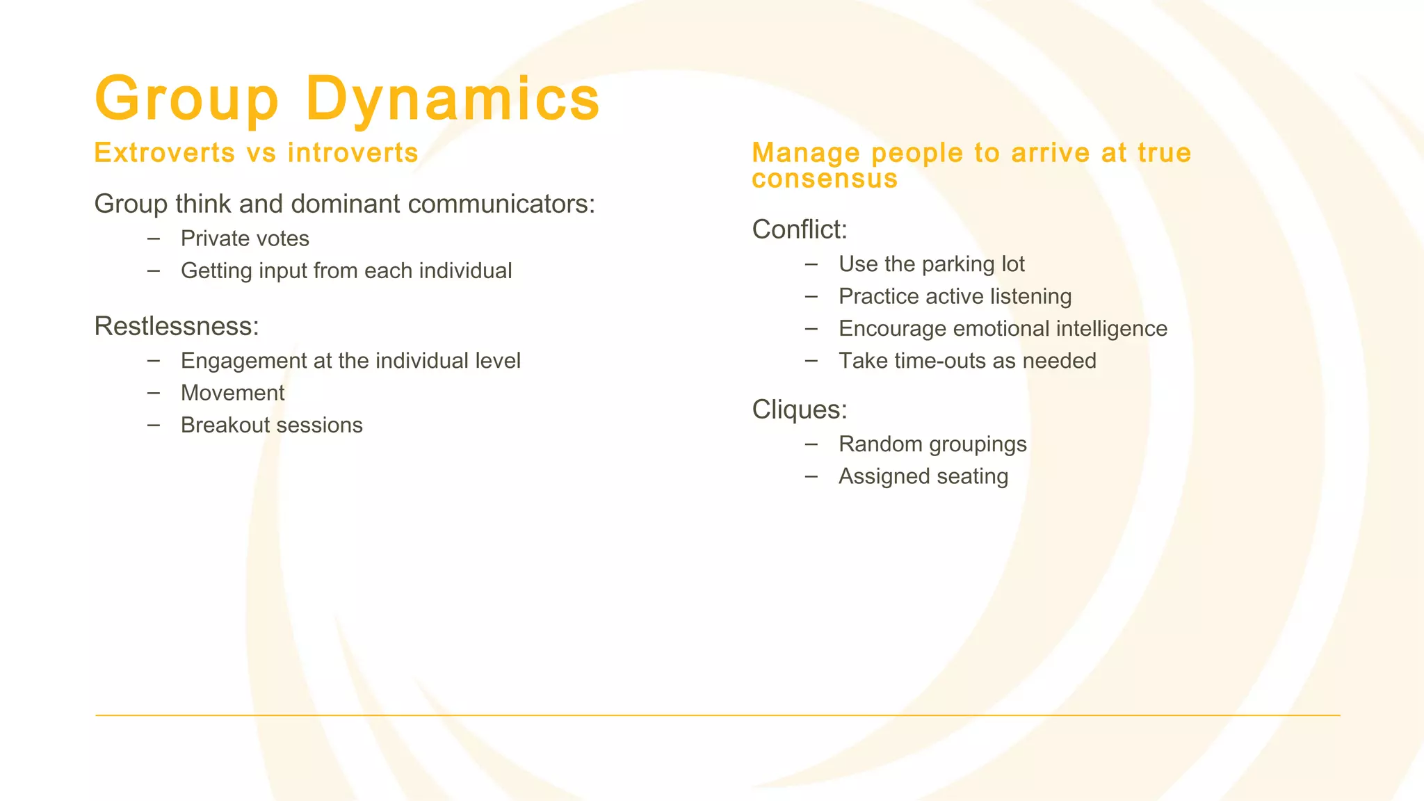Group Dynamics
Extroverts vs introverts
Group think and dominant communicators:
– Private votes
– Getting input from each individual
Restlessness:
– Engagement at the individual level
– Movement
– Breakout sessions
Manage people to arrive at true
consensus
Conflict:
– Use the parking lot
– Practice active listening
– Encourage emotional intelligence
– Take time-outs as needed
Cliques:
– Random groupings
– Assigned seating
 