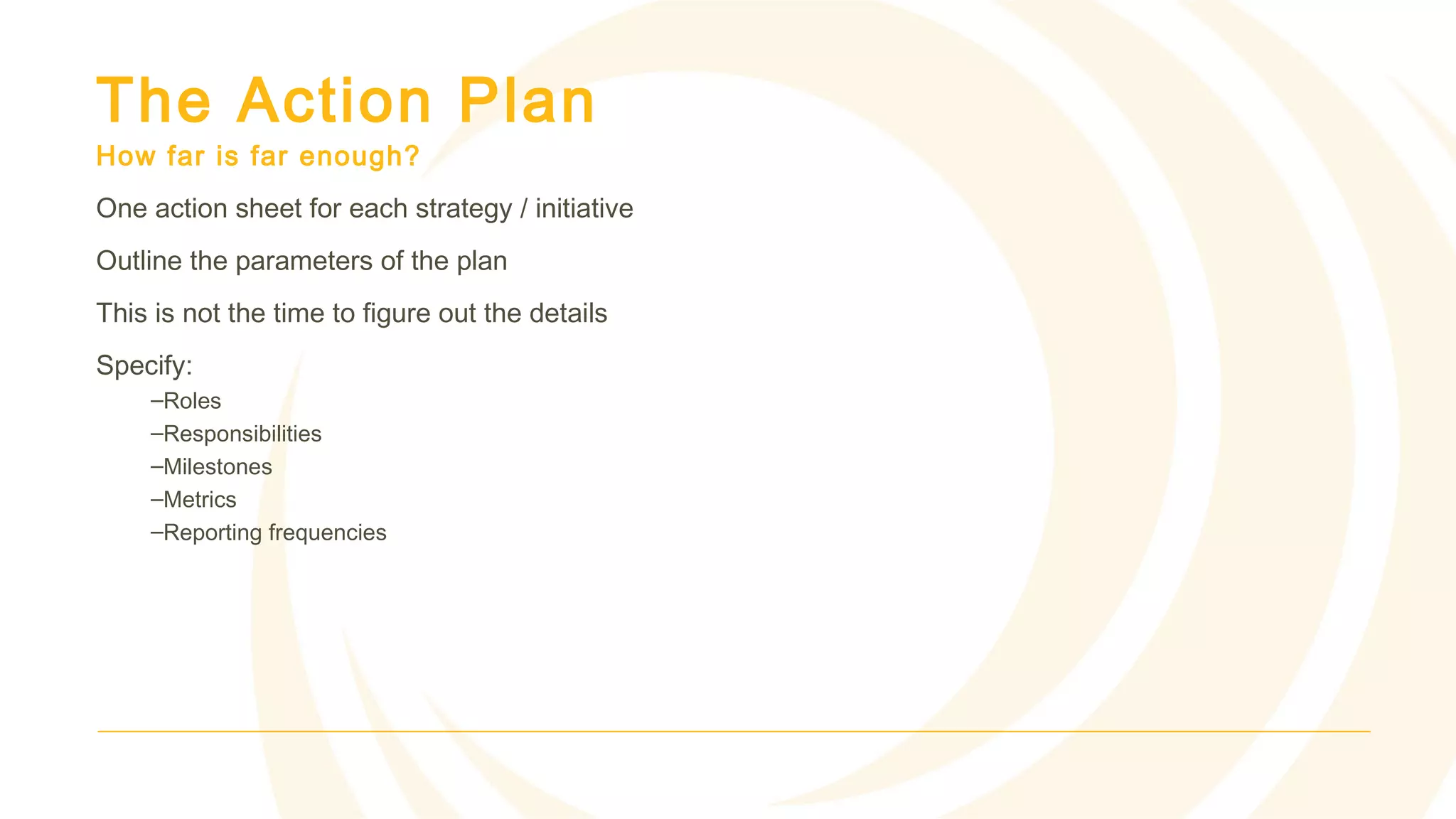 The Action Plan
How far is far enough?
One action sheet for each strategy / initiative
Outline the parameters of the plan
This is not the time to figure out the details
Specify:
–Roles
–Responsibilities
–Milestones
–Metrics
–Reporting frequencies
 