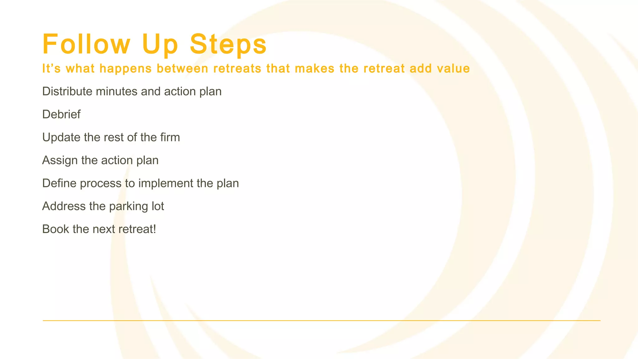 Follow Up Steps
It’s what happens between retreats that makes the retreat add value
Distribute minutes and action plan
Debrief
Update the rest of the firm
Assign the action plan
Define process to implement the plan
Address the parking lot
Book the next retreat!
 