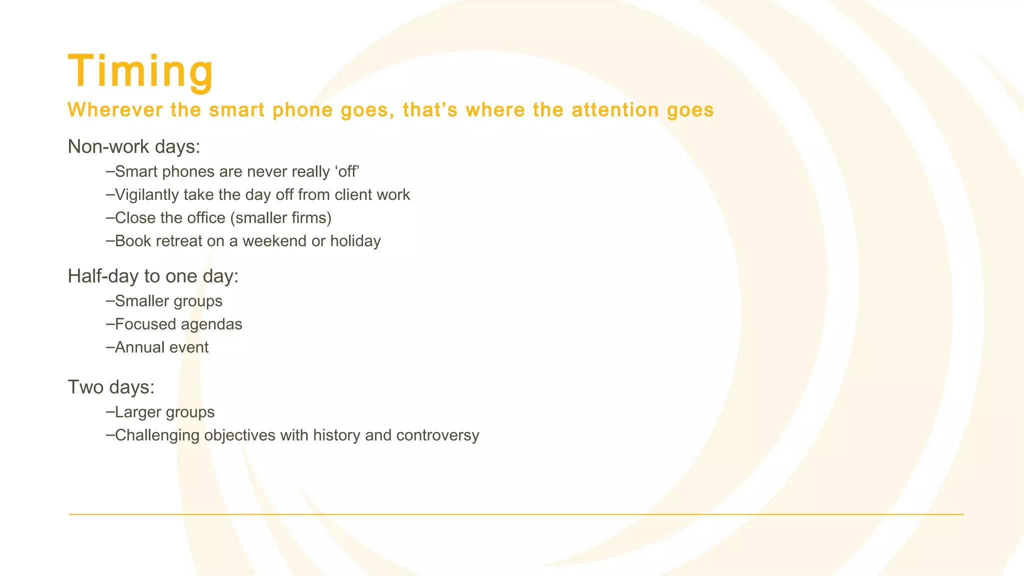 Timing
Wherever the smart phone goes, that’s where the attention goes
Non-work days:
–Smart phones are never really ‘off’
–Vigilantly take the day off from client work
–Close the office (smaller firms)
–Book retreat on a weekend or holiday
Half-day to one day:
–Smaller groups
–Focused agendas
–Annual event
Two days:
–Larger groups
–Challenging objectives with history and controversy
 