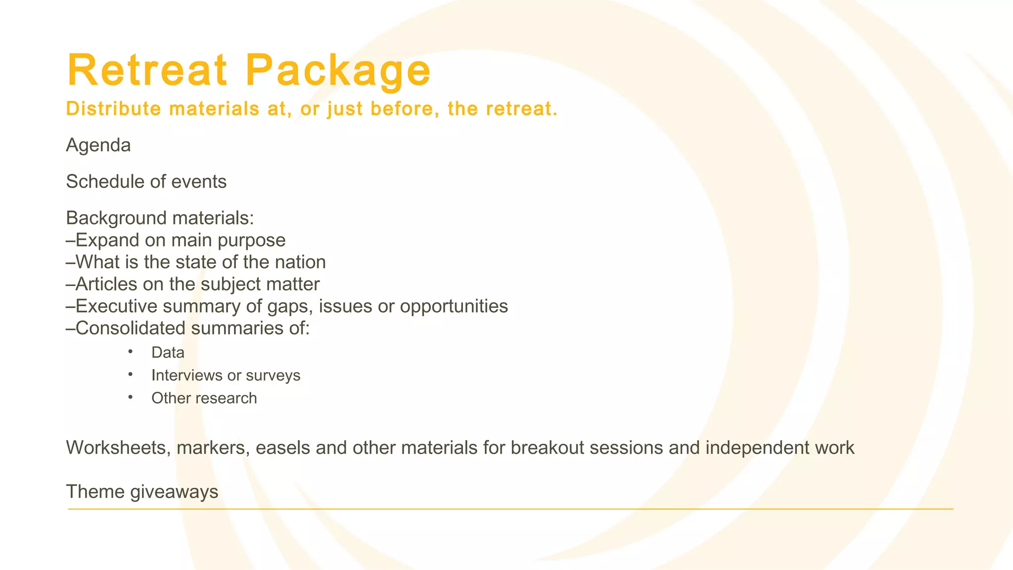 Retreat Package
Distribute materials at, or just before, the retreat.
Agenda
Schedule of events
Background materials:
–Expand on main purpose
–What is the state of the nation
–Articles on the subject matter
–Executive summary of gaps, issues or opportunities
–Consolidated summaries of:
• Data
• Interviews or surveys
• Other research
Worksheets, markers, easels and other materials for breakout sessions and independent work
Theme giveaways
 