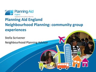 Planning Aid England
Neighbourhood Planning: community group
experiences
Stella Scrivener
Neighbourhood Planning Advisor
 