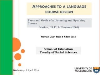 APPROACHES TO A LANGUAGE
COURSE DESIGN
Parts and Goals of a Listening and Speaking
Course.
Nation, I.S.P., & Newton (2009)
Marham Jupri Hadi & Adam Vose
School of Education
Faculty of Social Sciences
Wednesday, 9 April 2014
 