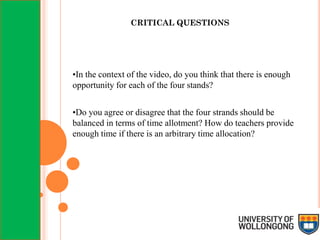 CRITICAL QUESTIONS
•In the context of the video, do you think that there is enough
opportunity for each of the four stands?
•Do you agree or disagree that the four strands should be
balanced in terms of time allotment? How do teachers provide
enough time if there is an arbitrary time allocation?
 
