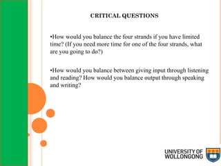 CRITICAL QUESTIONS
•How would you balance the four strands if you have limited
time? (If you need more time for one of the four strands, what
are you going to do?)
•How would you balance between giving input through listening
and reading? How would you balance output through speaking
and writing?
 