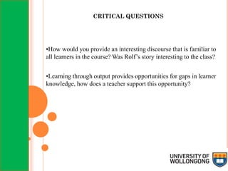 CRITICAL QUESTIONS
•How would you provide an interesting discourse that is familiar to
all learners in the course? Was Rolf’s story interesting to the class?
•Learning through output provides opportunities for gaps in learner
knowledge, how does a teacher support this opportunity?
 