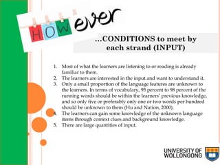 …CONDITIONS to meet by
each strand (INPUT)
1. Most of what the learners are listening to or reading is already
familiar to them.
2. The learners are interested in the input and want to understand it.
3. Only a small proportion of the language features are unknown to
the learners. In terms of vocabulary, 95 percent to 98 percent of the
running words should be within the learners’ previous knowledge,
and so only five or preferably only one or two words per hundred
should be unknown to them (Hu and Nation, 2000).
4. The learners can gain some knowledge of the unknown language
items through context clues and background knowledge.
5. There are large quantities of input.
 