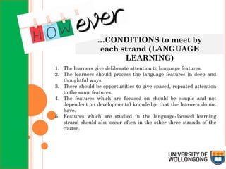 …CONDITIONS to meet by
each strand (LANGUAGE
LEARNING)
1. The learners give deliberate attention to language features.
2. The learners should process the language features in deep and
thoughtful ways.
3. There should be opportunities to give spaced, repeated attention
to the same features.
4. The features which are focused on should be simple and not
dependent on developmental knowledge that the learners do not
have.
5. Features which are studied in the language-focused learning
strand should also occur often in the other three strands of the
course.
 