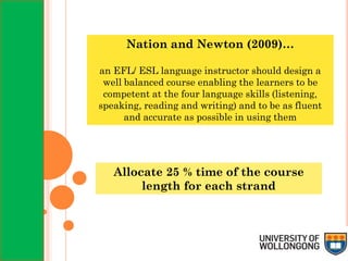 Nation and Newton (2009)…
an EFL/ ESL language instructor should design a
well balanced course enabling the learners to be
competent at the four language skills (listening,
speaking, reading and writing) and to be as fluent
and accurate as possible in using them
Allocate 25 % time of the course
length for each strand
 
