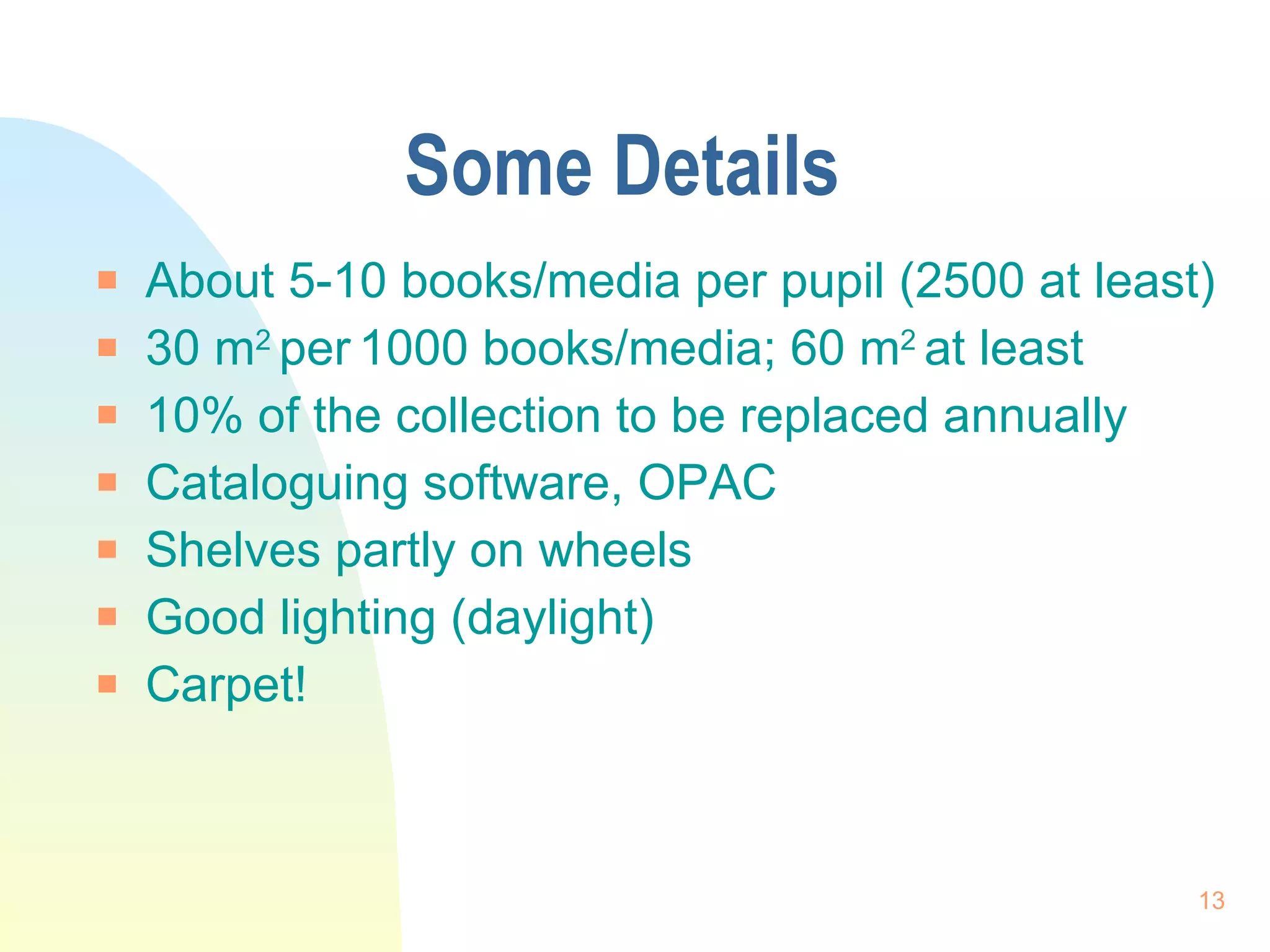 Some Details About 5-10 books/media per pupil (2500 at least) 30 m 2  per   1000 books/media; 60 m 2  at least  10% of the collection to be replaced annually Cataloguing software, OPAC Shelves partly on wheels Good lighting (daylight) Carpet! 