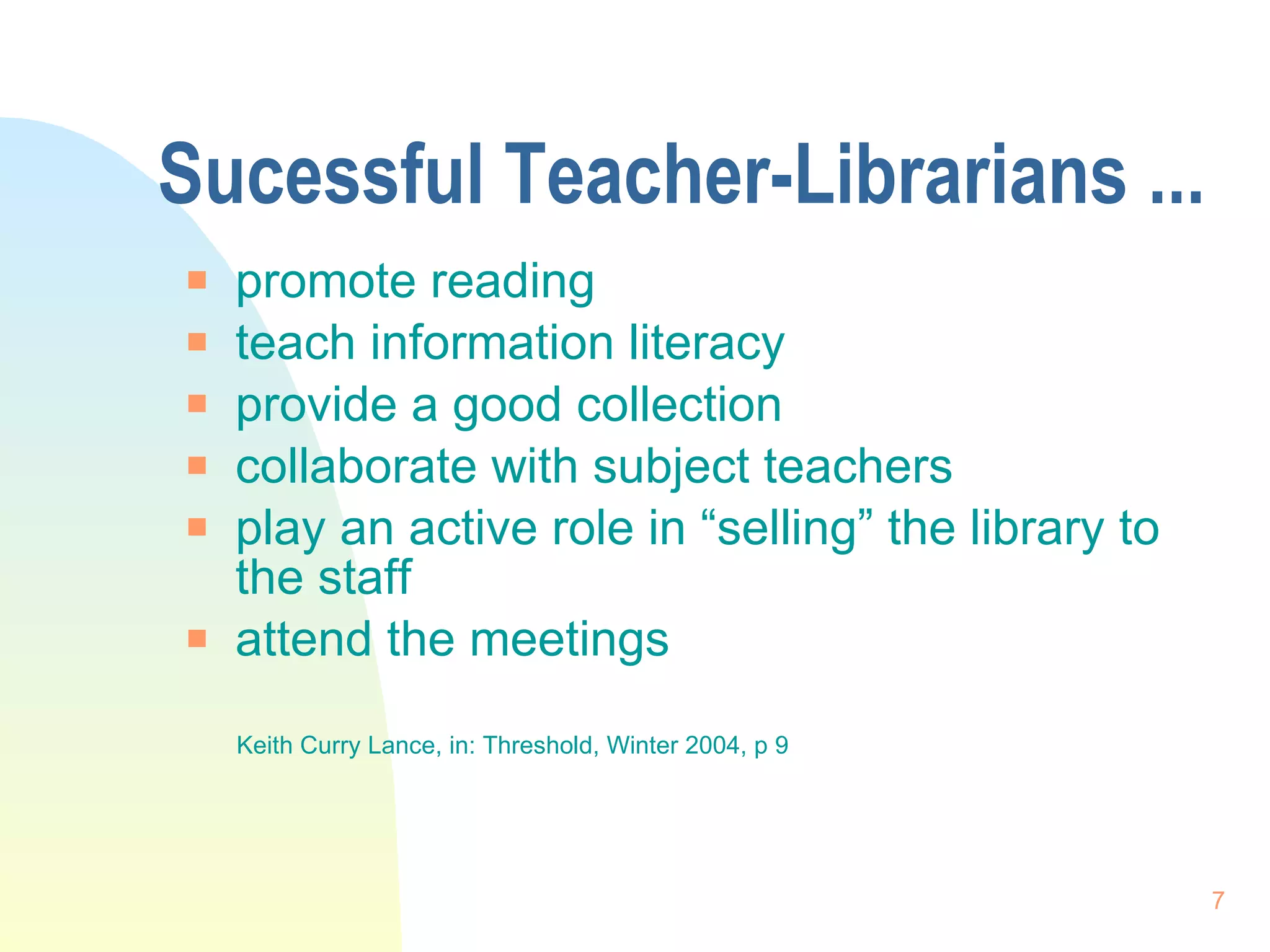 Sucessful Teacher-Librarians ... promote reading teach information literacy provide a good collection  collaborate with subject teachers play an active role in “selling” the library to the staff  attend the meetings  Keith Curry Lance, in: Threshold, Winter 2004, p 9 
