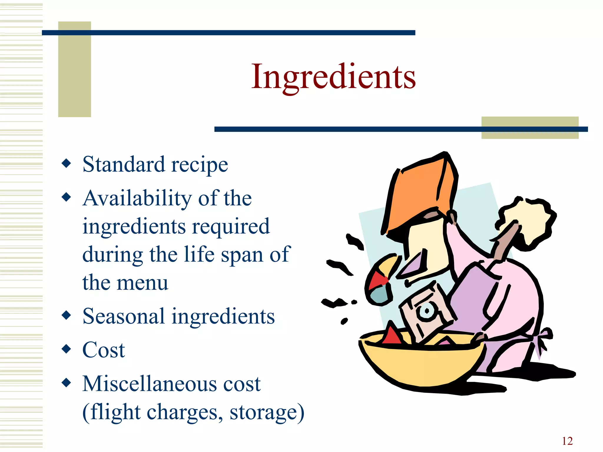 12
Ingredients
 Standard recipe
 Availability of the
ingredients required
during the life span of
the menu
 Seasonal ingredients
 Cost
 Miscellaneous cost
(flight charges, storage)
 