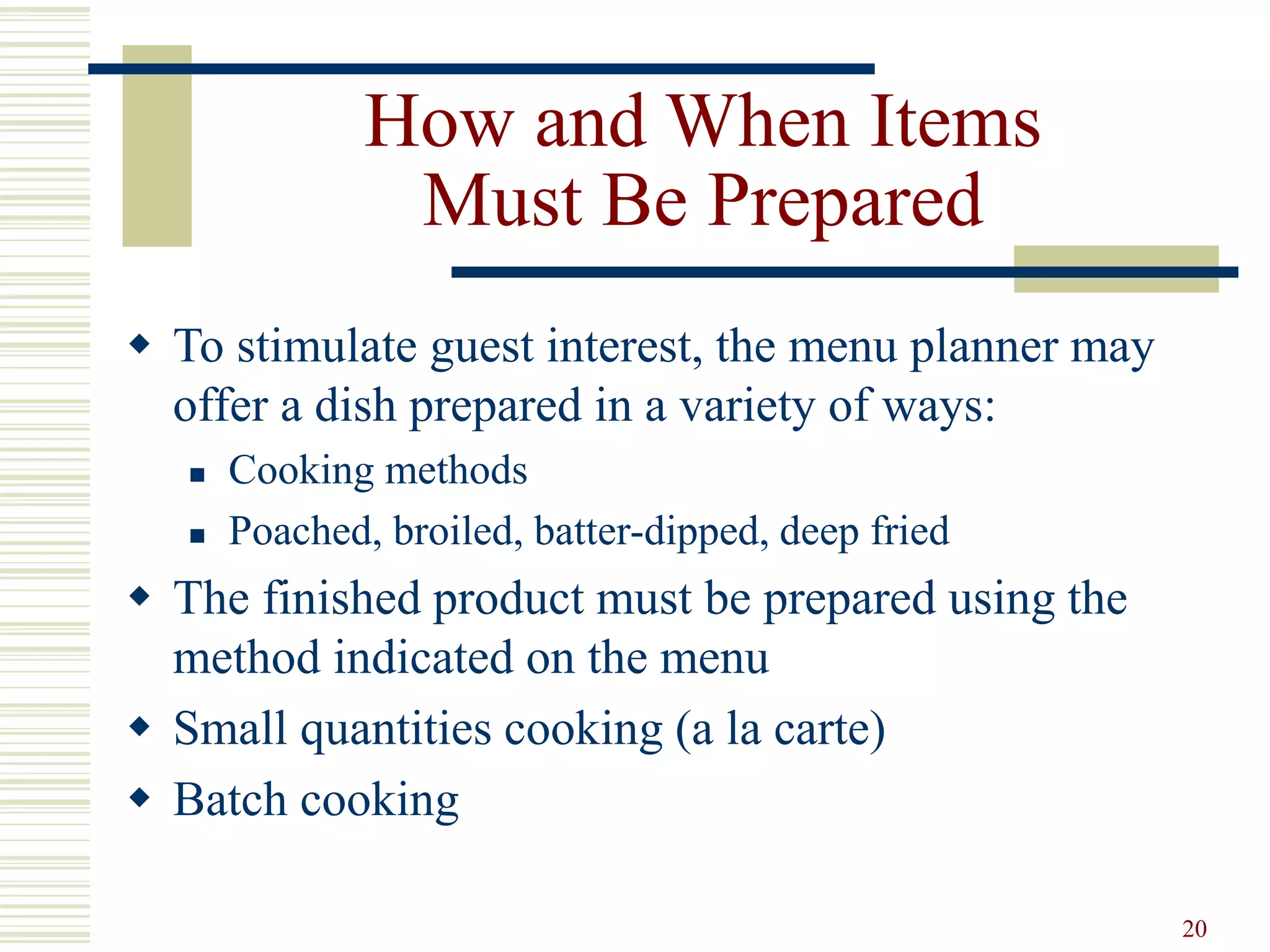 20
How and When Items
Must Be Prepared
 To stimulate guest interest, the menu planner may
offer a dish prepared in a variety of ways:
 Cooking methods
 Poached, broiled, batter-dipped, deep fried
 The finished product must be prepared using the
method indicated on the menu
 Small quantities cooking (a la carte)
 Batch cooking
 