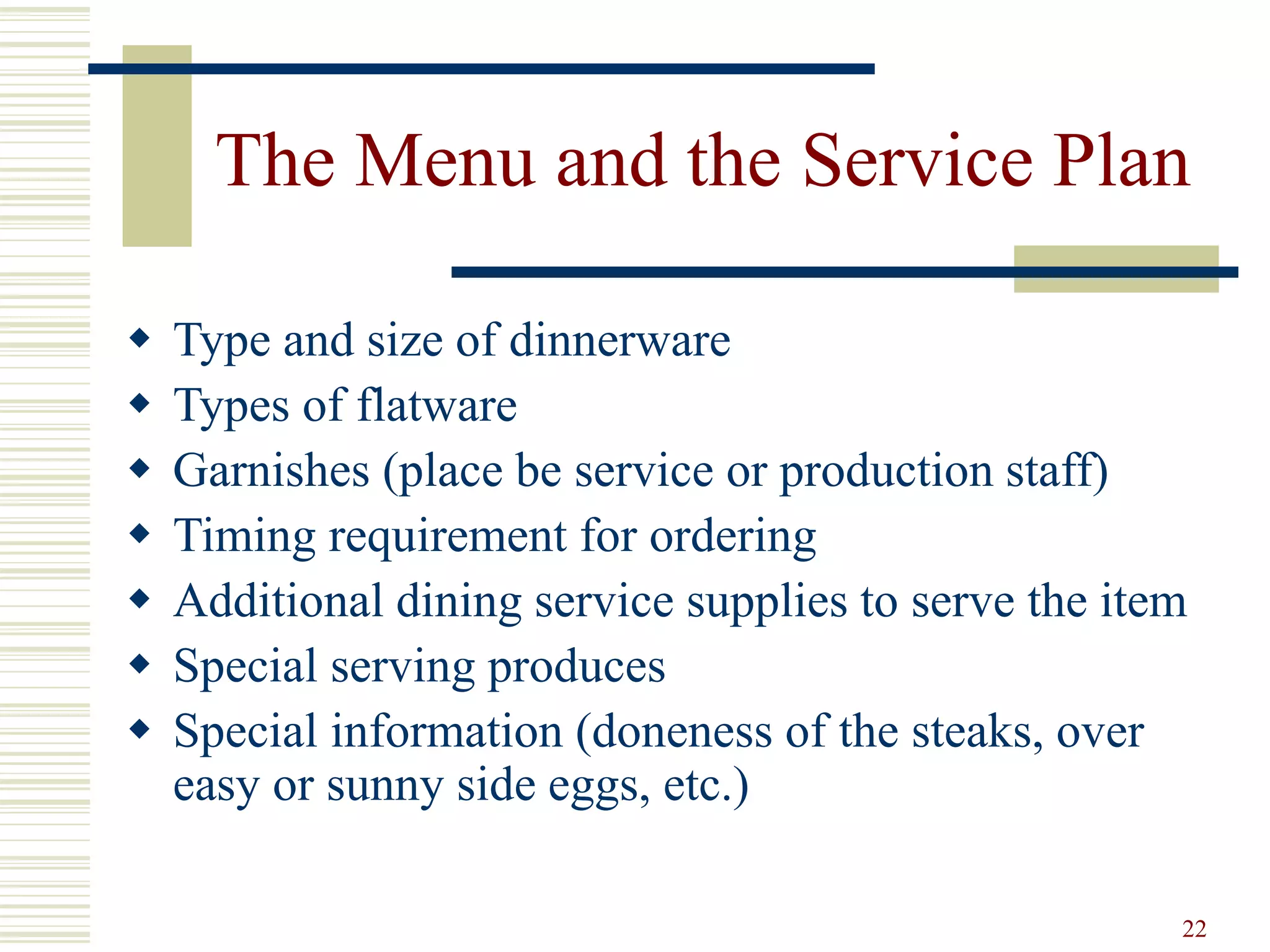22
The Menu and the Service Plan
 Type and size of dinnerware
 Types of flatware
 Garnishes (place be service or production staff)
 Timing requirement for ordering
 Additional dining service supplies to serve the item
 Special serving produces
 Special information (doneness of the steaks, over
easy or sunny side eggs, etc.)
 