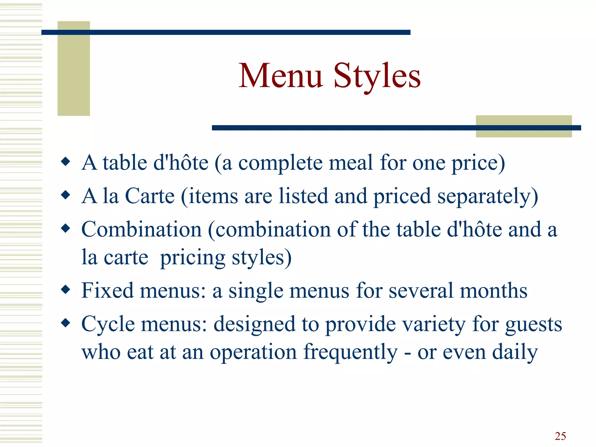 25
Menu Styles
 A table d'hôte (a complete meal for one price)
 A la Carte (items are listed and priced separately)
 Combination (combination of the table d'hôte and a
la carte pricing styles)
 Fixed menus: a single menus for several months
 Cycle menus: designed to provide variety for guests
who eat at an operation frequently - or even daily
 