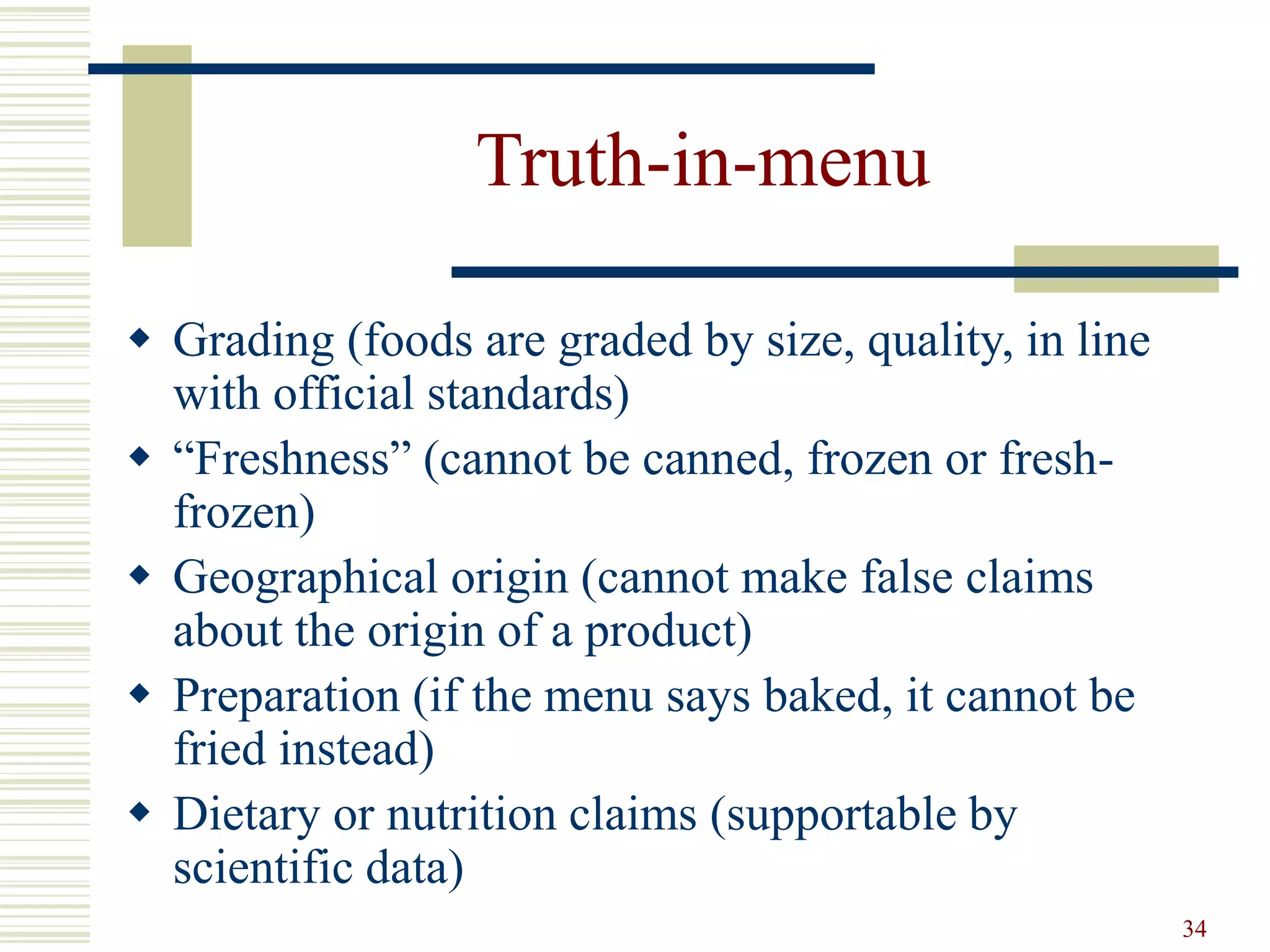 34
Truth-in-menu
 Grading (foods are graded by size, quality, in line
with official standards)
 “Freshness” (cannot be canned, frozen or fresh-
frozen)
 Geographical origin (cannot make false claims
about the origin of a product)
 Preparation (if the menu says baked, it cannot be
fried instead)
 Dietary or nutrition claims (supportable by
scientific data)
 