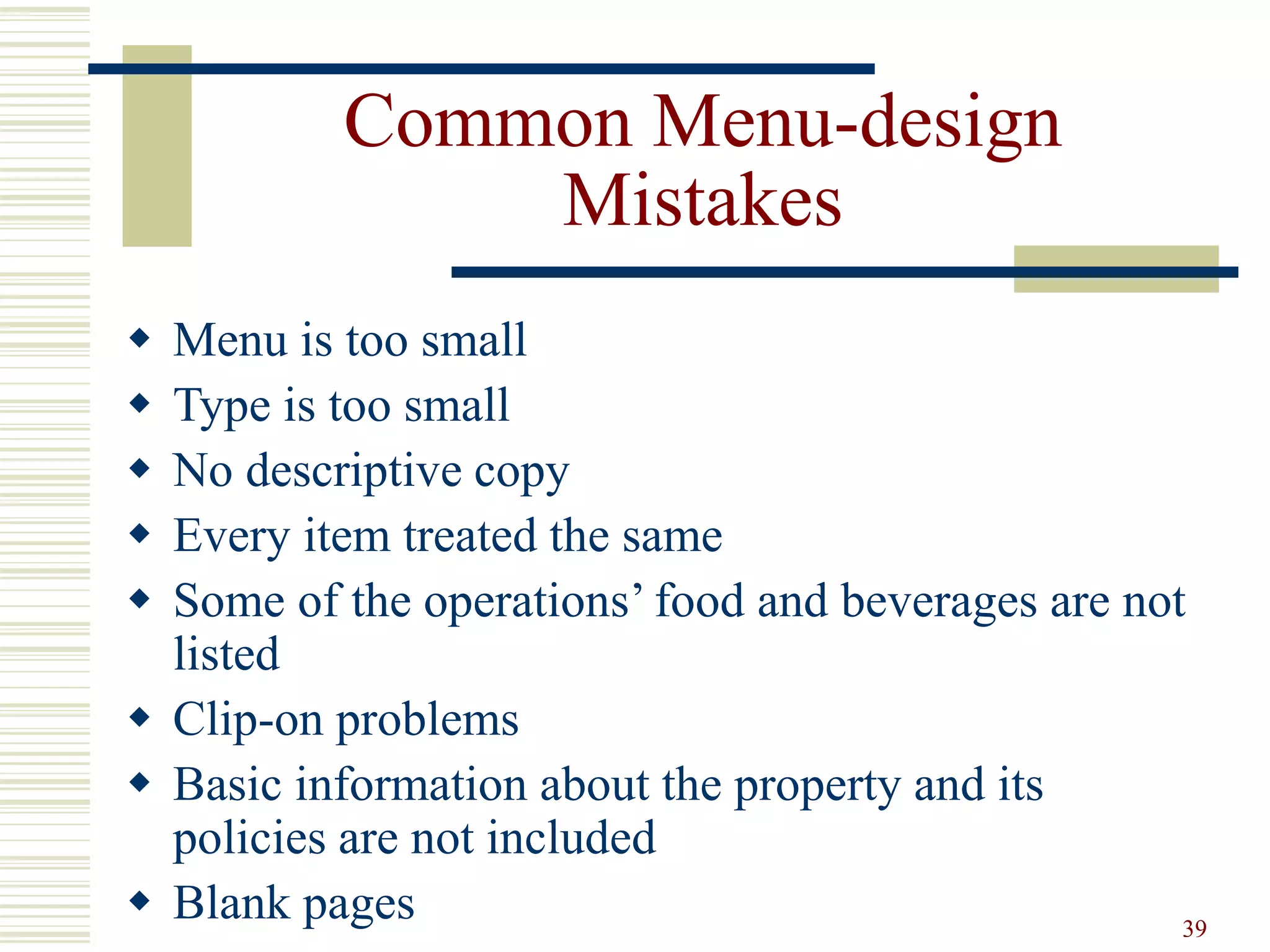 39
Common Menu-design
Mistakes
 Menu is too small
 Type is too small
 No descriptive copy
 Every item treated the same
 Some of the operations’ food and beverages are not
listed
 Clip-on problems
 Basic information about the property and its
policies are not included
 Blank pages
 