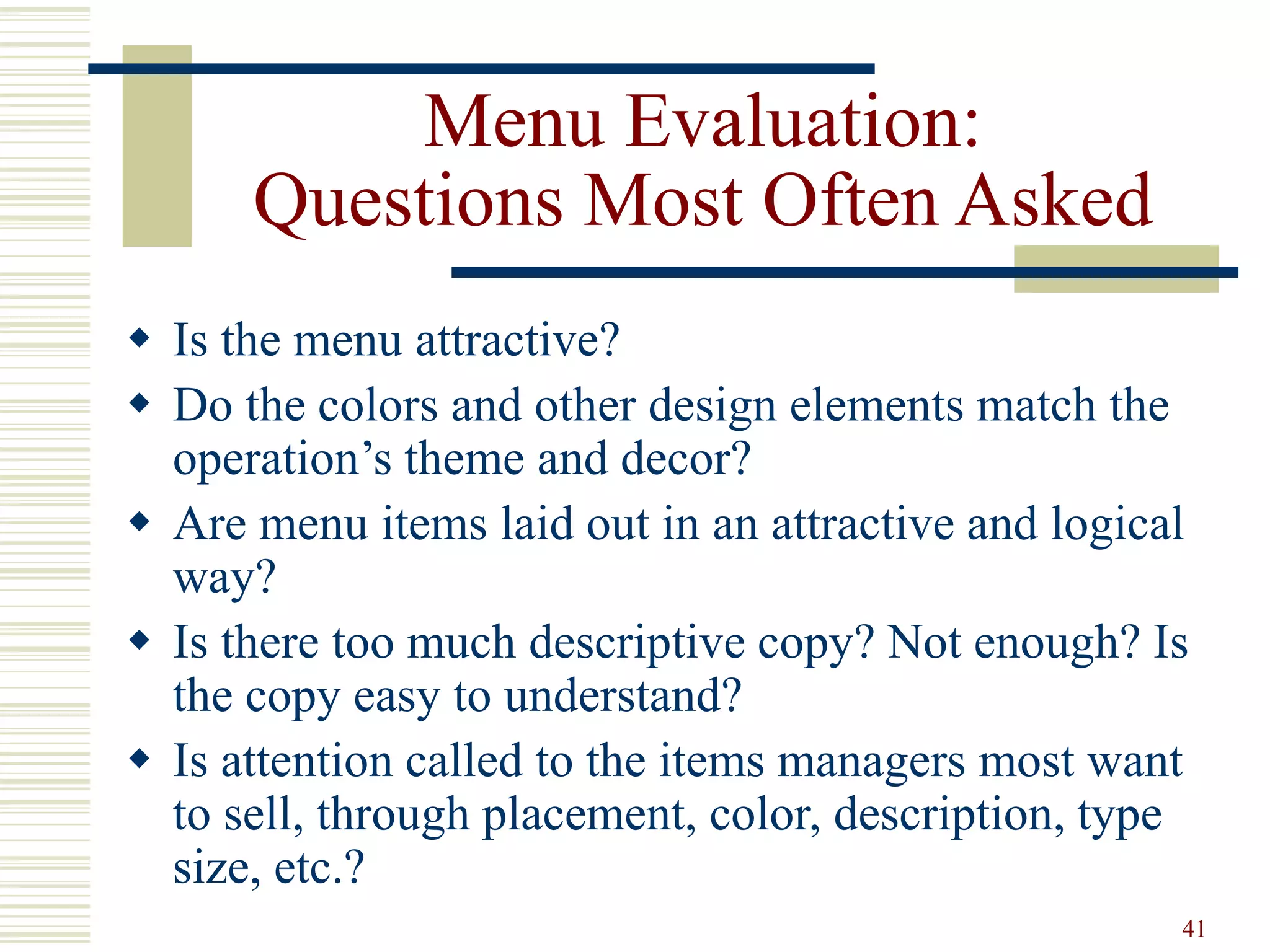 41
Menu Evaluation:
Questions Most Often Asked
 Is the menu attractive?
 Do the colors and other design elements match the
operation’s theme and decor?
 Are menu items laid out in an attractive and logical
way?
 Is there too much descriptive copy? Not enough? Is
the copy easy to understand?
 Is attention called to the items managers most want
to sell, through placement, color, description, type
size, etc.?
 