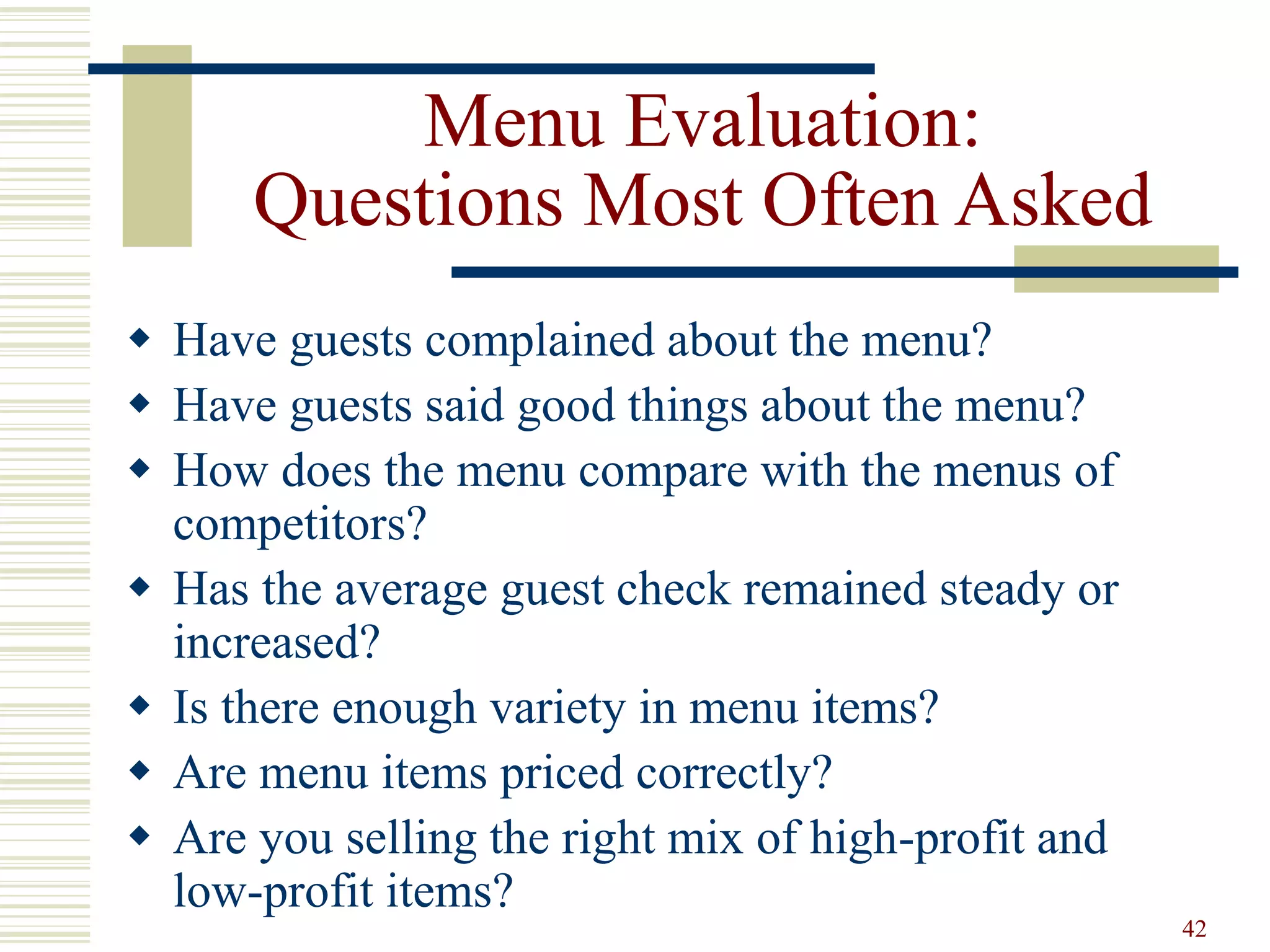 42
Menu Evaluation:
Questions Most Often Asked
 Have guests complained about the menu?
 Have guests said good things about the menu?
 How does the menu compare with the menus of
competitors?
 Has the average guest check remained steady or
increased?
 Is there enough variety in menu items?
 Are menu items priced correctly?
 Are you selling the right mix of high-profit and
low-profit items?
 