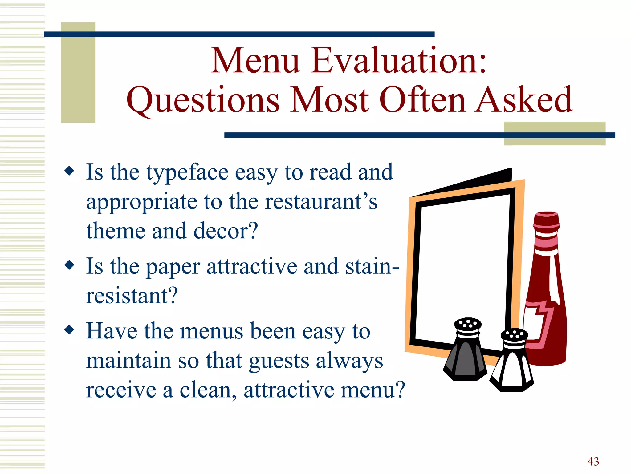 43
Menu Evaluation:
Questions Most Often Asked
 Is the typeface easy to read and
appropriate to the restaurant’s
theme and decor?
 Is the paper attractive and stain-
resistant?
 Have the menus been easy to
maintain so that guests always
receive a clean, attractive menu?
 