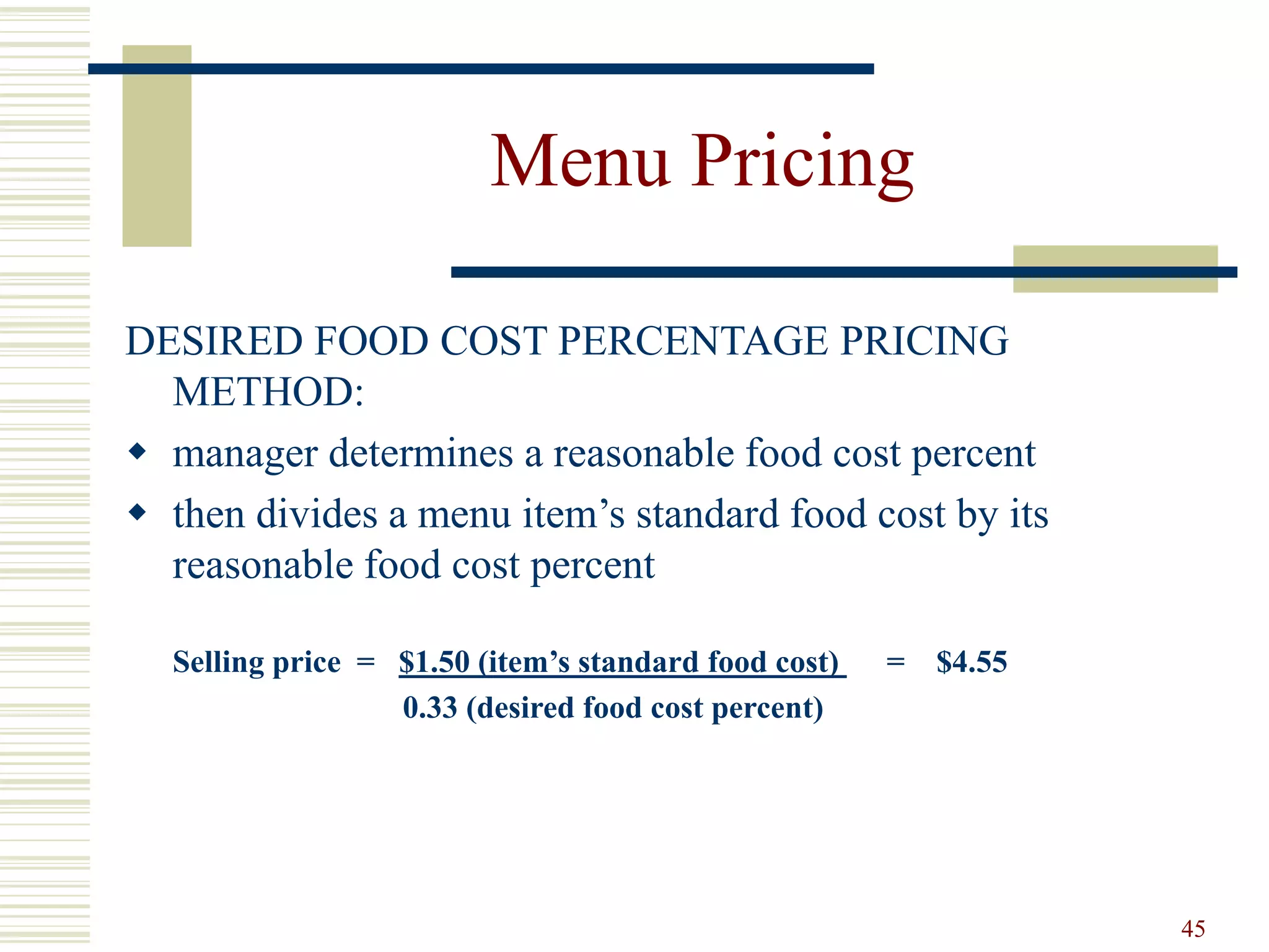 45
Menu Pricing
DESIRED FOOD COST PERCENTAGE PRICING
METHOD:
 manager determines a reasonable food cost percent
 then divides a menu item’s standard food cost by its
reasonable food cost percent
Selling price = $1.50 (item’s standard food cost) = $4.55
0.33 (desired food cost percent)
 