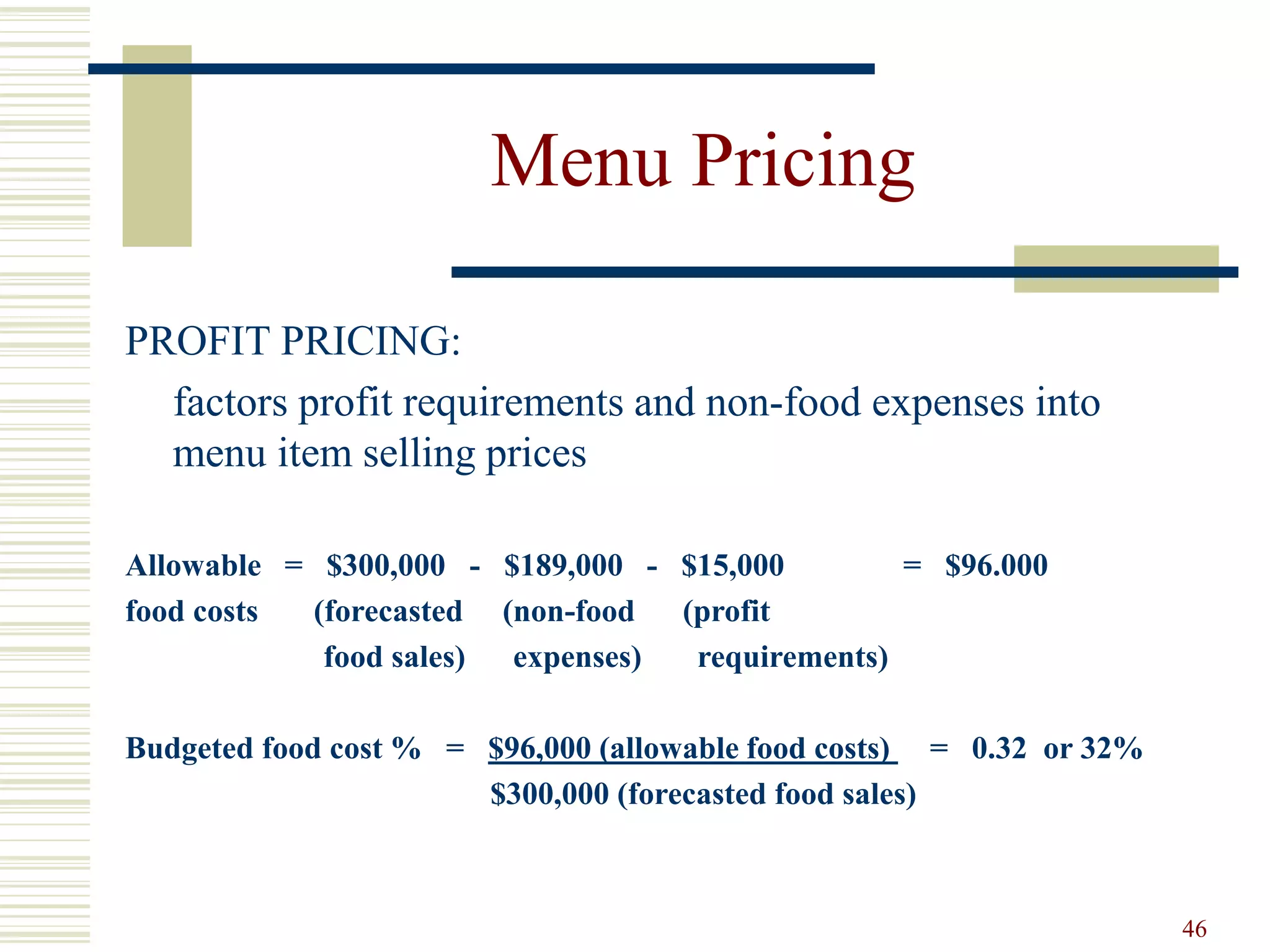 46
Menu Pricing
PROFIT PRICING:
factors profit requirements and non-food expenses into
menu item selling prices
Allowable = $300,000 - $189,000 - $15,000 = $96.000
food costs (forecasted (non-food (profit
food sales) expenses) requirements)
Budgeted food cost % = $96,000 (allowable food costs) = 0.32 or 32%
$300,000 (forecasted food sales)
 
