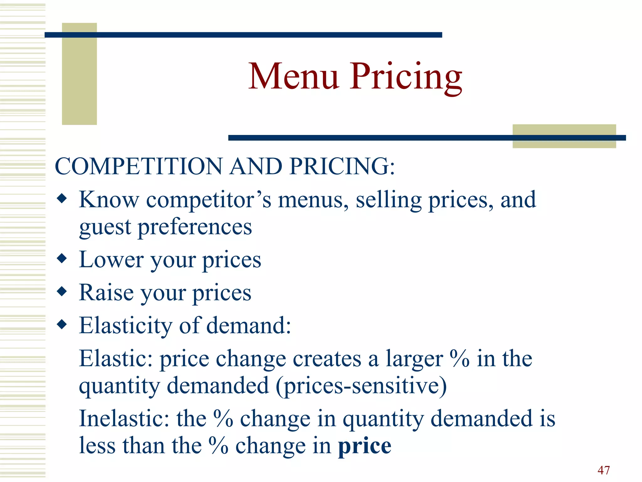 47
Menu Pricing
COMPETITION AND PRICING:
 Know competitor’s menus, selling prices, and
guest preferences
 Lower your prices
 Raise your prices
 Elasticity of demand:
Elastic: price change creates a larger % in the
quantity demanded (prices-sensitive)
Inelastic: the % change in quantity demanded is
less than the % change in price
 