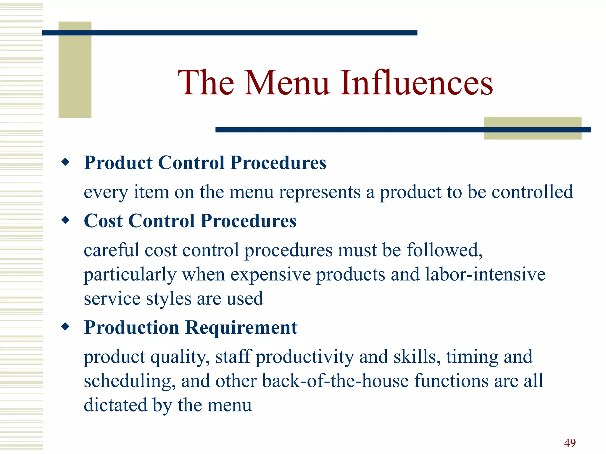 49
The Menu Influences
 Product Control Procedures
every item on the menu represents a product to be controlled
 Cost Control Procedures
careful cost control procedures must be followed,
particularly when expensive products and labor-intensive
service styles are used
 Production Requirement
product quality, staff productivity and skills, timing and
scheduling, and other back-of-the-house functions are all
dictated by the menu
 