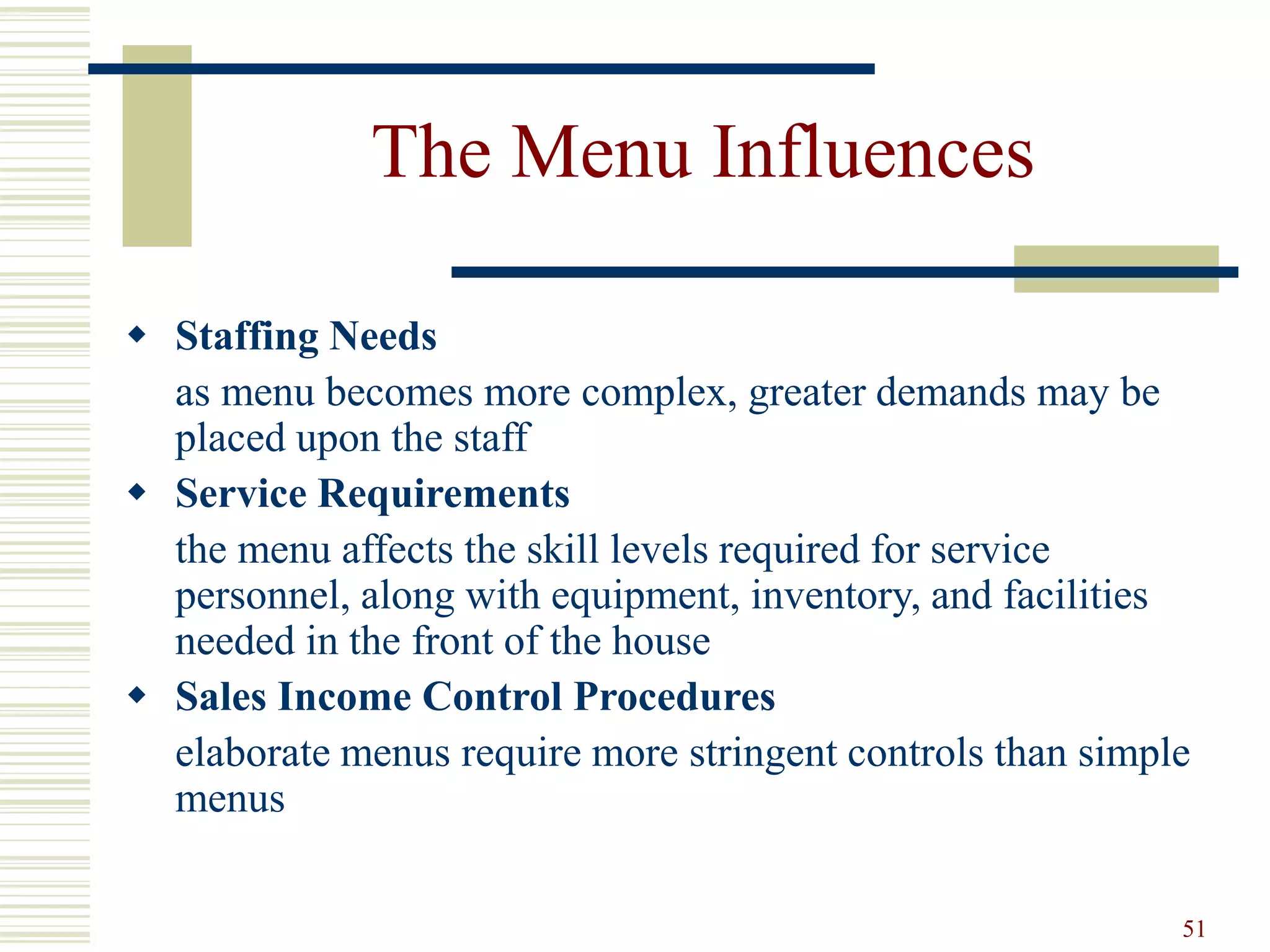 51
The Menu Influences
 Staffing Needs
as menu becomes more complex, greater demands may be
placed upon the staff
 Service Requirements
the menu affects the skill levels required for service
personnel, along with equipment, inventory, and facilities
needed in the front of the house
 Sales Income Control Procedures
elaborate menus require more stringent controls than simple
menus
 