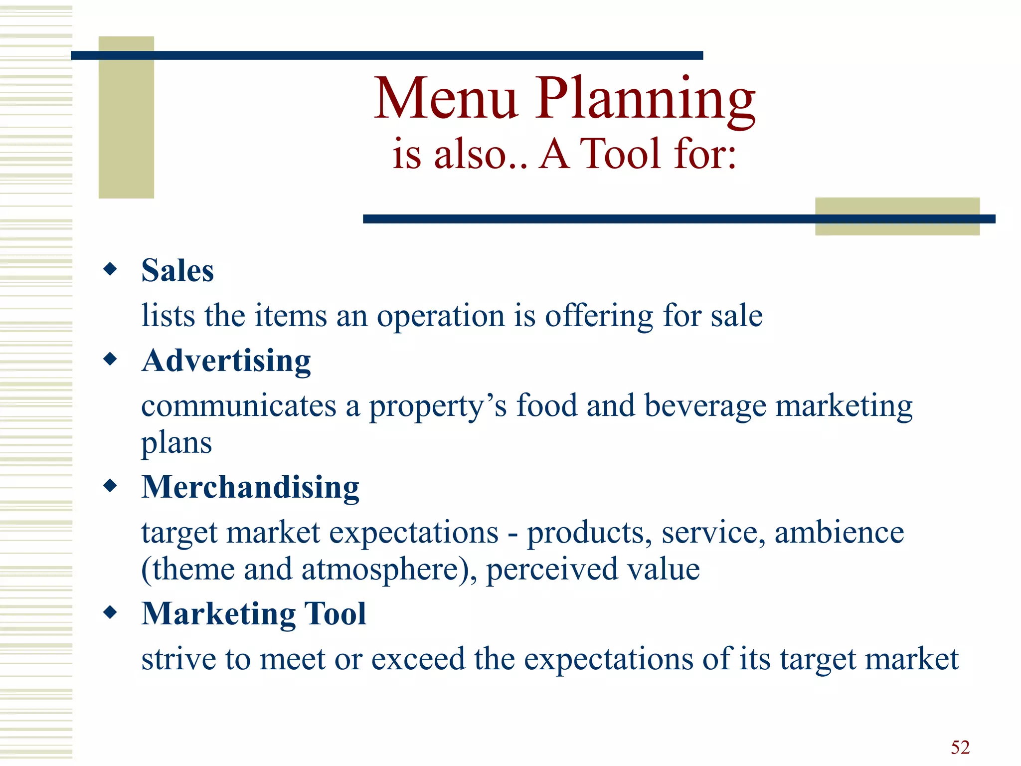 52
Menu Planning
is also.. A Tool for:
 Sales
lists the items an operation is offering for sale
 Advertising
communicates a property’s food and beverage marketing
plans
 Merchandising
target market expectations - products, service, ambience
(theme and atmosphere), perceived value
 Marketing Tool
strive to meet or exceed the expectations of its target market
 