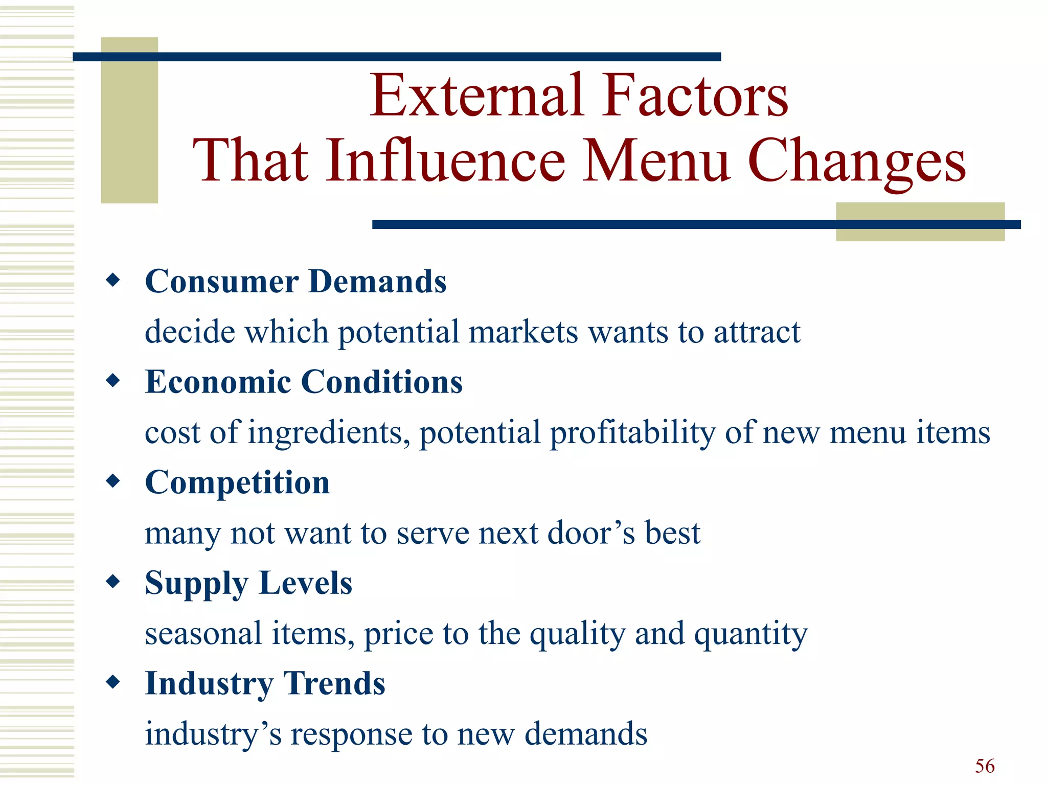 56
External Factors
That Influence Menu Changes
 Consumer Demands
decide which potential markets wants to attract
 Economic Conditions
cost of ingredients, potential profitability of new menu items
 Competition
many not want to serve next door’s best
 Supply Levels
seasonal items, price to the quality and quantity
 Industry Trends
industry’s response to new demands
 
