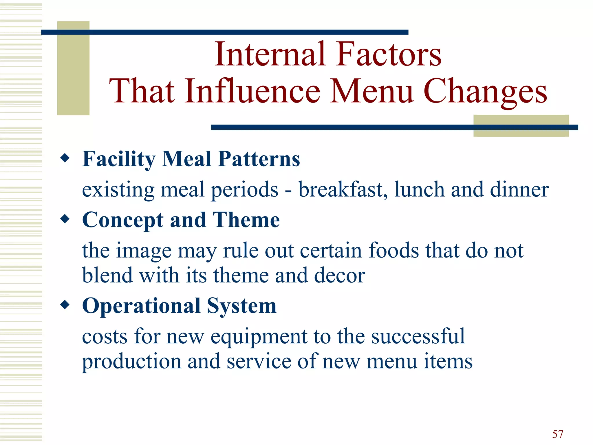 57
Internal Factors
That Influence Menu Changes
 Facility Meal Patterns
existing meal periods - breakfast, lunch and dinner
 Concept and Theme
the image may rule out certain foods that do not
blend with its theme and decor
 Operational System
costs for new equipment to the successful
production and service of new menu items
 