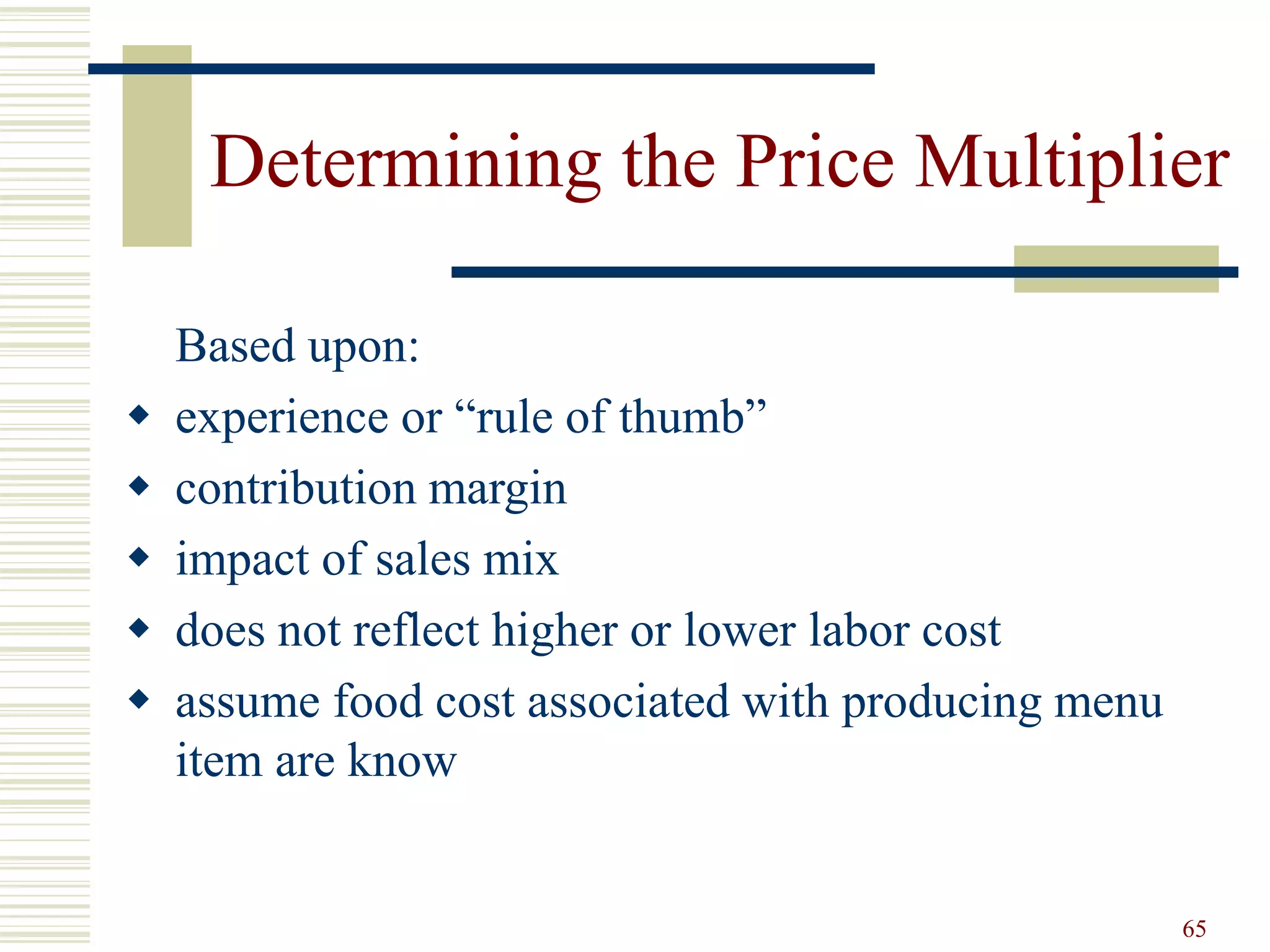 65
Determining the Price Multiplier
Based upon:
 experience or “rule of thumb”
 contribution margin
 impact of sales mix
 does not reflect higher or lower labor cost
 assume food cost associated with producing menu
item are know
 