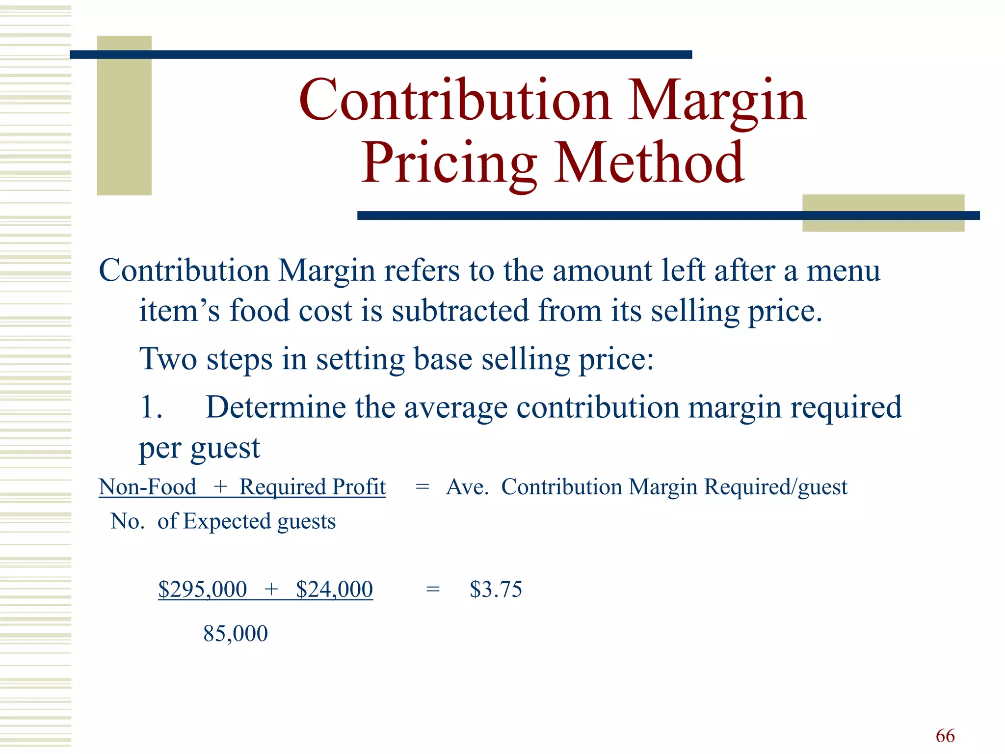 66
Contribution Margin
Pricing Method
Contribution Margin refers to the amount left after a menu
item’s food cost is subtracted from its selling price.
Two steps in setting base selling price:
1. Determine the average contribution margin required
per guest
Non-Food + Required Profit = Ave. Contribution Margin Required/guest
No. of Expected guests
$295,000 + $24,000 = $3.75
85,000
 