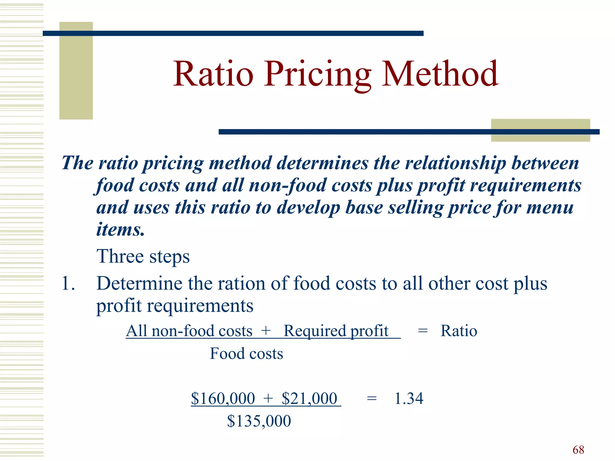 68
Ratio Pricing Method
The ratio pricing method determines the relationship between
food costs and all non-food costs plus profit requirements
and uses this ratio to develop base selling price for menu
items.
Three steps
1. Determine the ration of food costs to all other cost plus
profit requirements
All non-food costs + Required profit = Ratio
Food costs
$160,000 + $21,000 = 1.34
$135,000
 