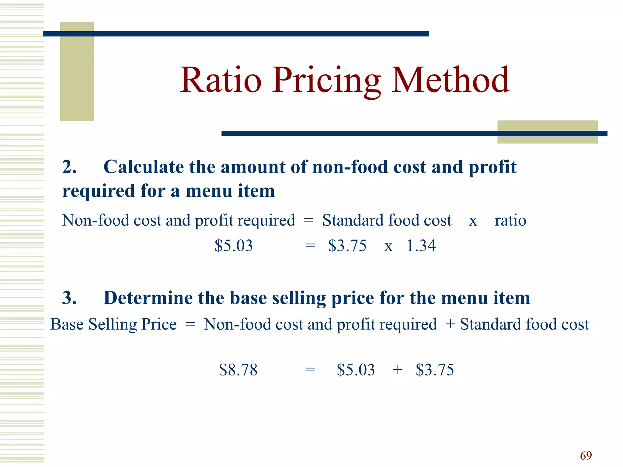 69
Ratio Pricing Method
2. Calculate the amount of non-food cost and profit
required for a menu item
Non-food cost and profit required = Standard food cost x ratio
$5.03 = $3.75 x 1.34
3. Determine the base selling price for the menu item
Base Selling Price = Non-food cost and profit required + Standard food cost
$8.78 = $5.03 + $3.75
 