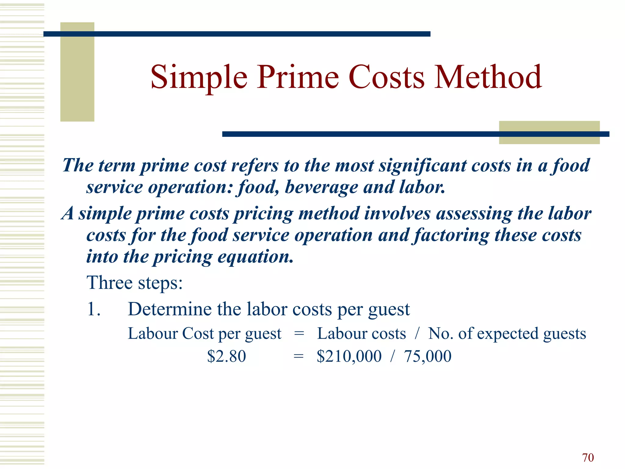 70
Simple Prime Costs Method
The term prime cost refers to the most significant costs in a food
service operation: food, beverage and labor.
A simple prime costs pricing method involves assessing the labor
costs for the food service operation and factoring these costs
into the pricing equation.
Three steps:
1. Determine the labor costs per guest
Labour Cost per guest = Labour costs / No. of expected guests
$2.80 = $210,000 / 75,000
 