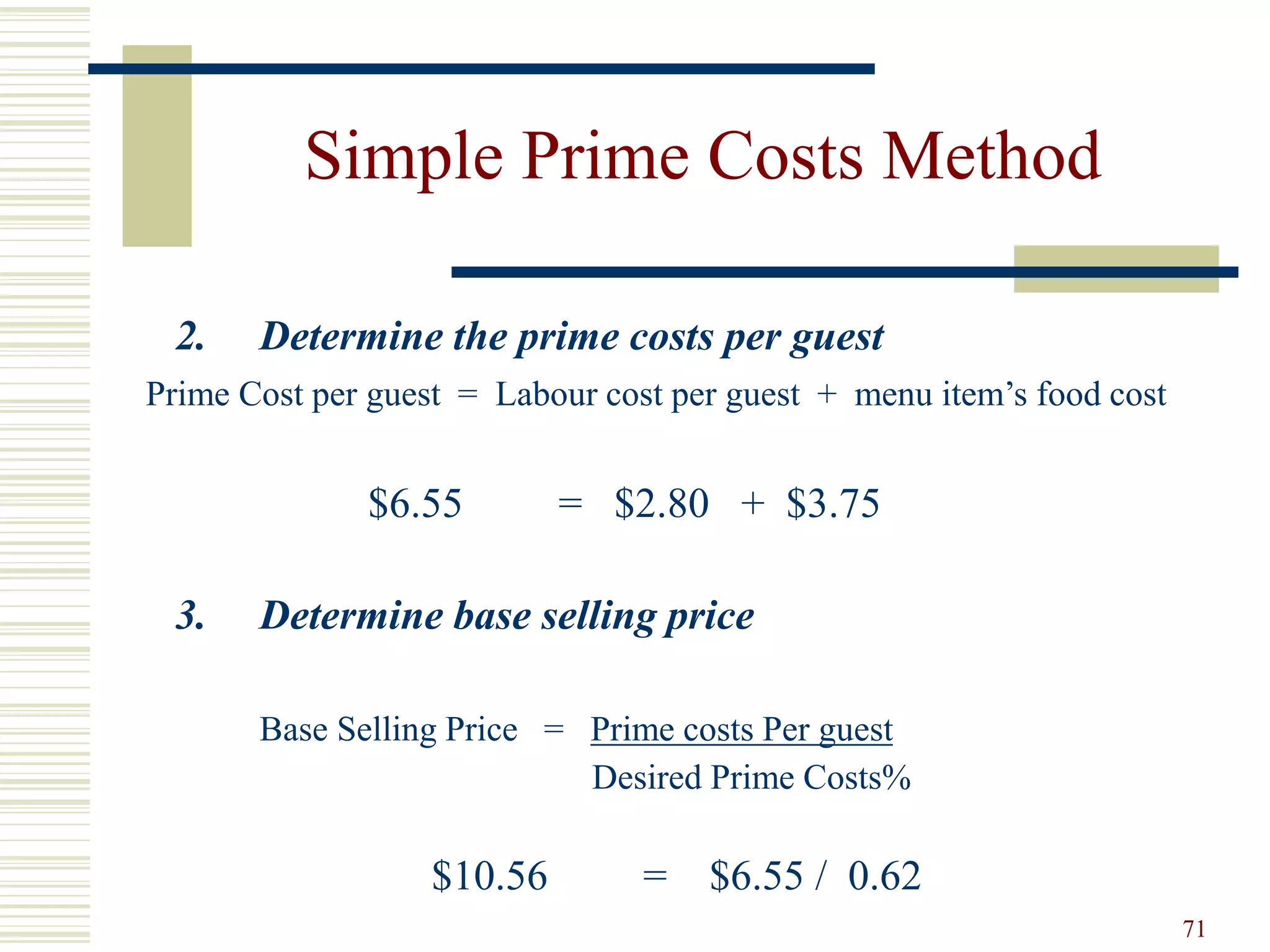 71
Simple Prime Costs Method
2. Determine the prime costs per guest
Prime Cost per guest = Labour cost per guest + menu item’s food cost
$6.55 = $2.80 + $3.75
3. Determine base selling price
Base Selling Price = Prime costs Per guest
Desired Prime Costs%
$10.56 = $6.55 / 0.62
 