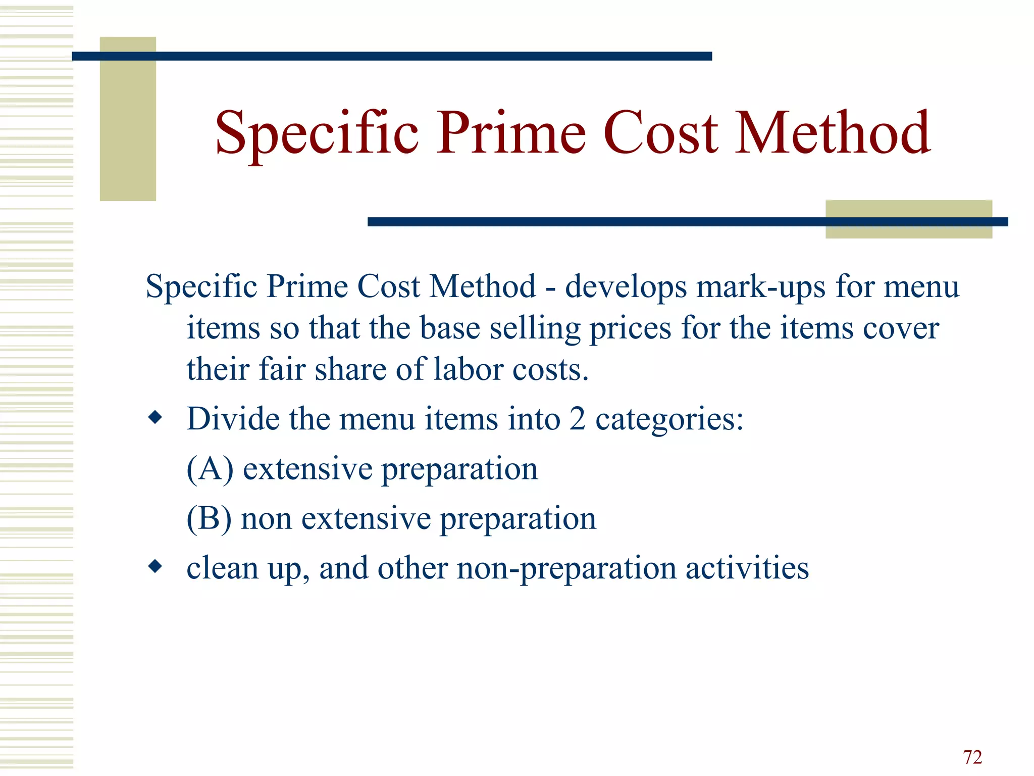 72
Specific Prime Cost Method
Specific Prime Cost Method - develops mark-ups for menu
items so that the base selling prices for the items cover
their fair share of labor costs.
 Divide the menu items into 2 categories:
(A) extensive preparation
(B) non extensive preparation
 clean up, and other non-preparation activities
 