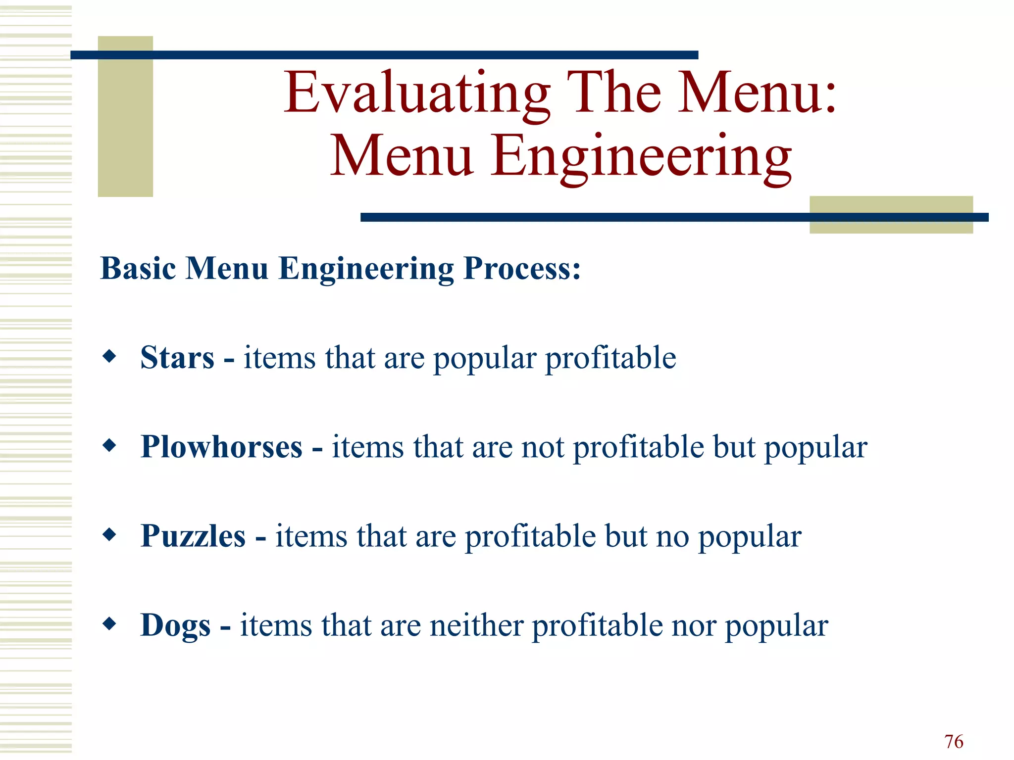 76
Evaluating The Menu:
Menu Engineering
Basic Menu Engineering Process:
 Stars - items that are popular profitable
 Plowhorses - items that are not profitable but popular
 Puzzles - items that are profitable but no popular
 Dogs - items that are neither profitable nor popular
 