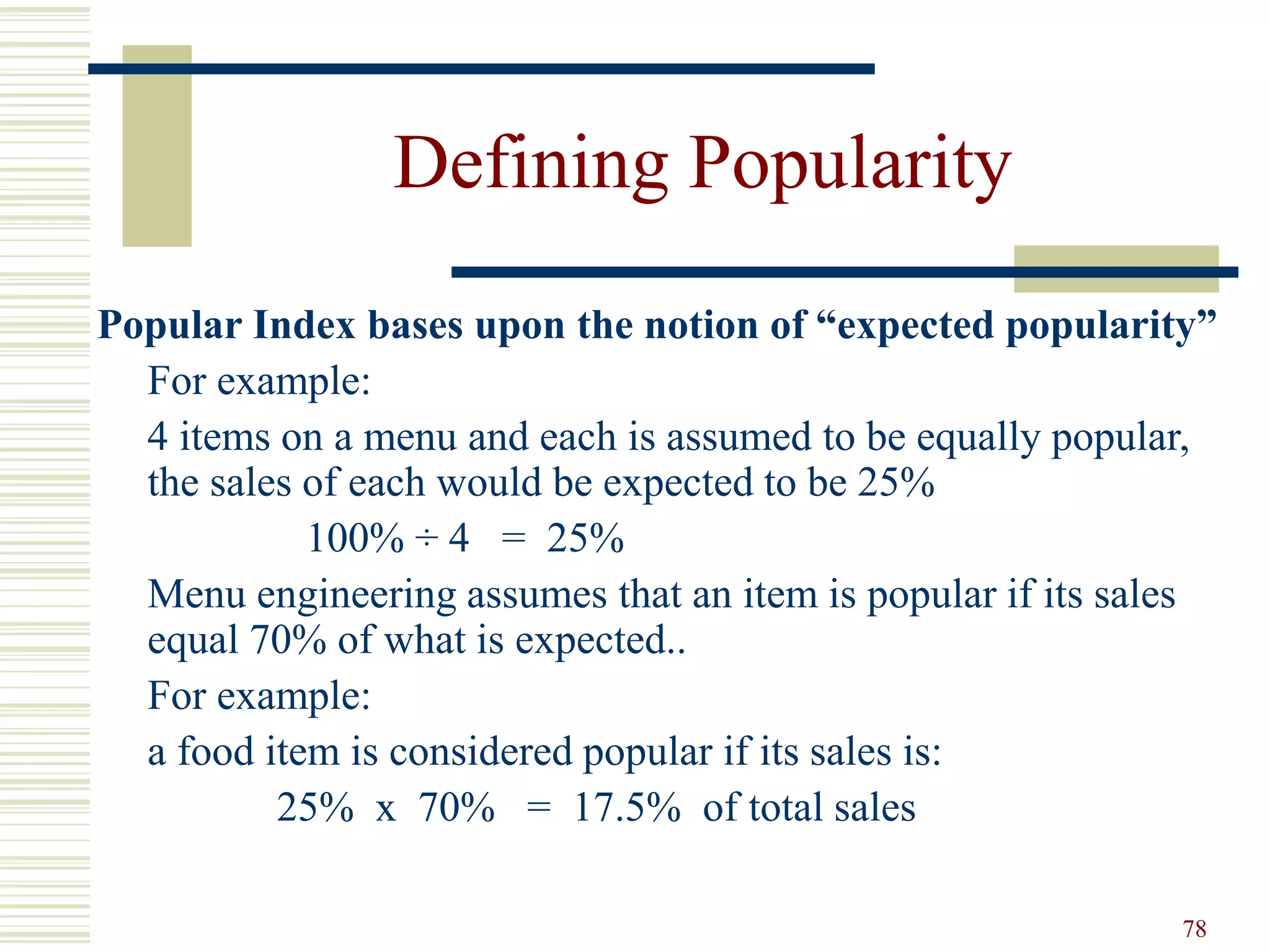 78
Defining Popularity
Popular Index bases upon the notion of “expected popularity”
For example:
4 items on a menu and each is assumed to be equally popular,
the sales of each would be expected to be 25%
100% ÷ 4 = 25%
Menu engineering assumes that an item is popular if its sales
equal 70% of what is expected..
For example:
a food item is considered popular if its sales is:
25% x 70% = 17.5% of total sales
 