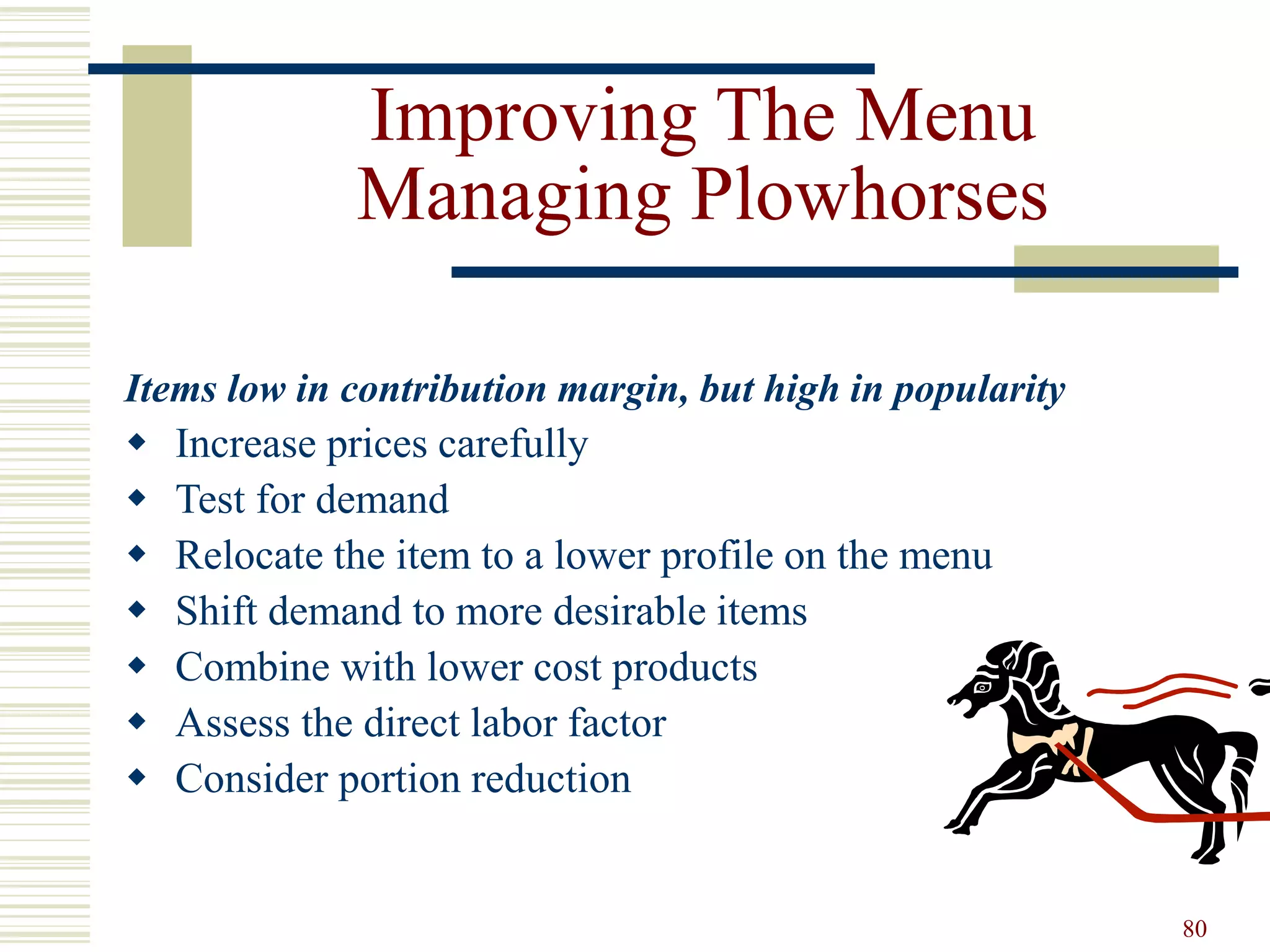 80
Improving The Menu
Managing Plowhorses
Items low in contribution margin, but high in popularity
 Increase prices carefully
 Test for demand
 Relocate the item to a lower profile on the menu
 Shift demand to more desirable items
 Combine with lower cost products
 Assess the direct labor factor
 Consider portion reduction
 