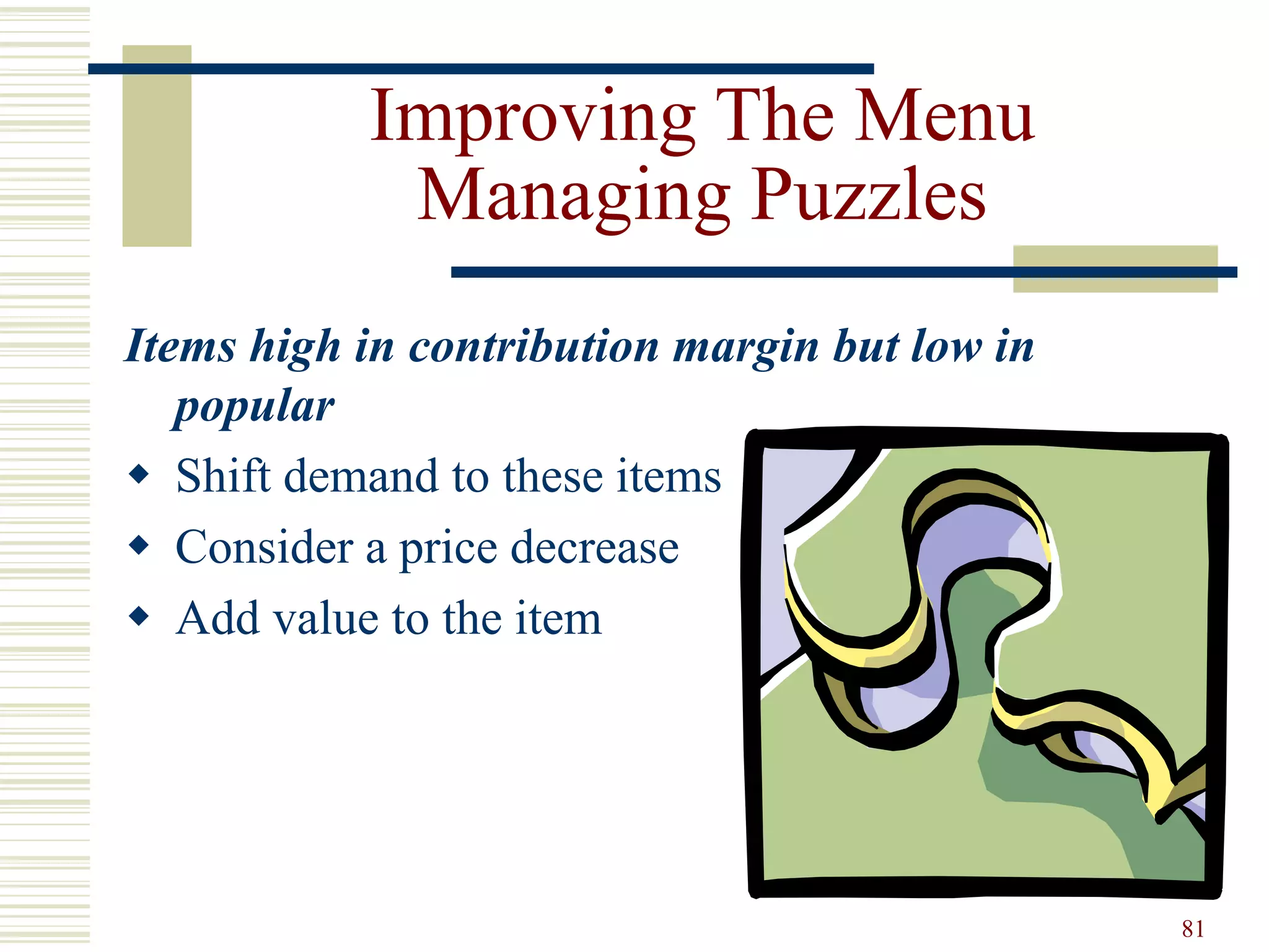 81
Improving The Menu
Managing Puzzles
Items high in contribution margin but low in
popular
 Shift demand to these items
 Consider a price decrease
 Add value to the item
 