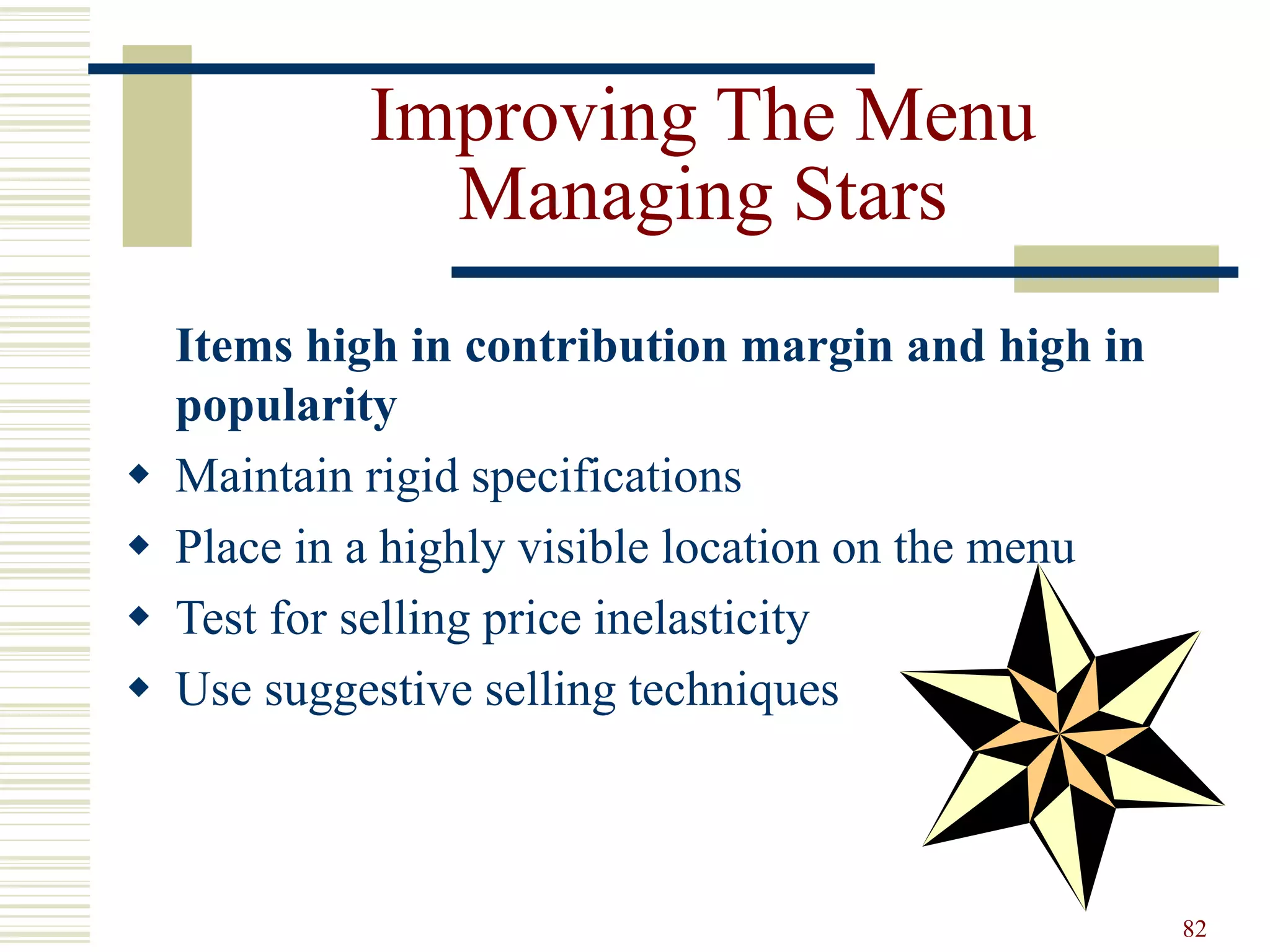 82
Improving The Menu
Managing Stars
Items high in contribution margin and high in
popularity
 Maintain rigid specifications
 Place in a highly visible location on the menu
 Test for selling price inelasticity
 Use suggestive selling techniques
 