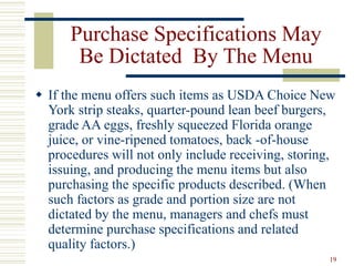 19
Purchase Specifications May
Be Dictated By The Menu
 If the menu offers such items as USDA Choice New
York strip steaks, quarter-pound lean beef burgers,
grade AA eggs, freshly squeezed Florida orange
juice, or vine-ripened tomatoes, back -of-house
procedures will not only include receiving, storing,
issuing, and producing the menu items but also
purchasing the specific products described. (When
such factors as grade and portion size are not
dictated by the menu, managers and chefs must
determine purchase specifications and related
quality factors.)
 