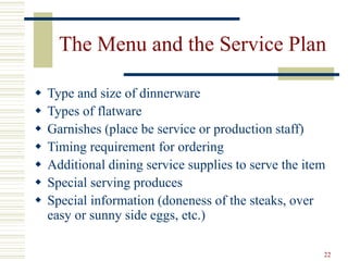 22
The Menu and the Service Plan
 Type and size of dinnerware
 Types of flatware
 Garnishes (place be service or production staff)
 Timing requirement for ordering
 Additional dining service supplies to serve the item
 Special serving produces
 Special information (doneness of the steaks, over
easy or sunny side eggs, etc.)
 
